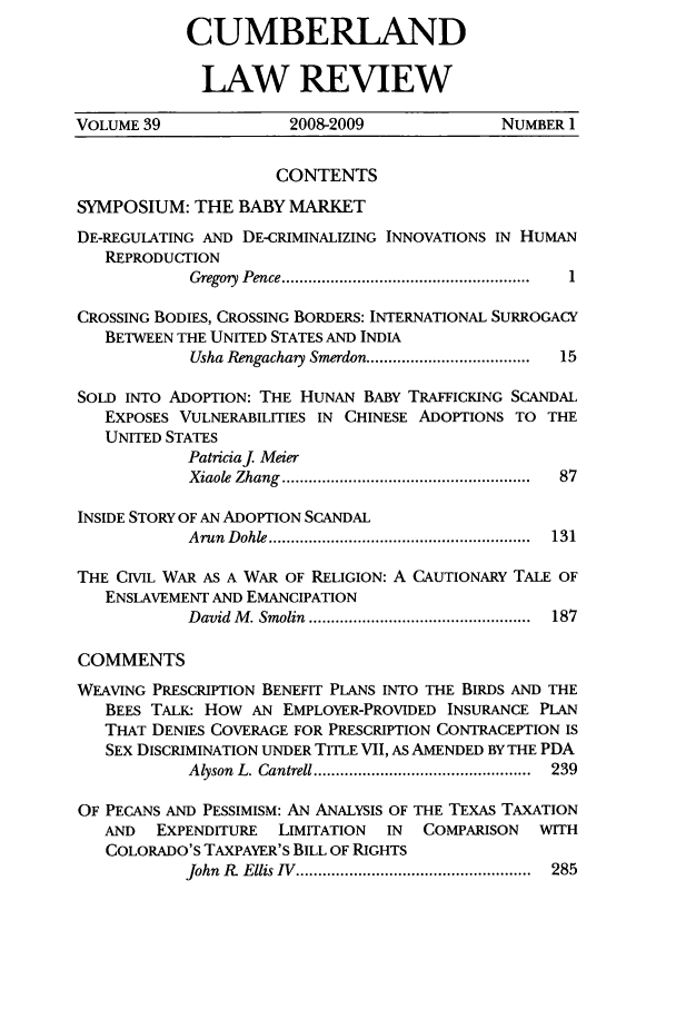 handle is hein.journals/cumlr39 and id is 1 raw text is: CUMBERLAND
LAW REVIEW

VOLUME 39               2008-2009              NUMBER 1
CONTENTS
SYMPOSIUM: THE BABY MARKET
DE-REGULATING AND DE-CRIMINALIZING INNOVATIONS IN HUMAN
REPRODUCTION
Gregory  Pence ........................................................ . 1
CROSSING BODIES, CROSSING BORDERS: INTERNATIONAL SURROGACY
BETWEEN THE UNITED STATES AND INDIA
Usha Rengachay Smerdon .....................................  15
SOLD INTO ADOPTION: THE HUNAN BABY TRAFFICKING SCANDAL
EXPOSES VULNERABILITIES IN CHINESE ADOPTIONS TO THE
UNITED STATES
Patriciaj. Meier
Xiaole  Zhang  ........................................................  87
INSIDE STORY OF AN ADOPTION SCANDAL
A run  D ohle ...........................................................  131
THE CIVIL WAR AS A WAR OF RELIGION: A CAUTIONARY TALE OF
ENSLAVEMENT AND EMANCIPATION
David  M . Smolin  ..................................................  187
COMMENTS
WEAVING PRESCRIPTION BENEFIT PLANS INTO THE BIRDS AND THE
BEES TALK: HOW AN EMPLOYER-PROVIDED INSURANCE PLAN
THAT DENIES COVERAGE FOR PRESCRIPTION CONTRACEPTION IS
SEX DISCRIMINATION UNDER TITLE VII, AS AMENDED BY THE PDA
Alyson  L. Cantrell .................................................  239
OF PECANS AND PESSIMISM: AN ANALYSIS OF THE TEXAS TAXATION
AND   EXPENDITURE  LIMITATION  IN   COMPARISON  WITH
COLORADO'S TAXPAYER'S BILL OF RIGHTS
John  R?  Ellis  IV  .....................................................  285


