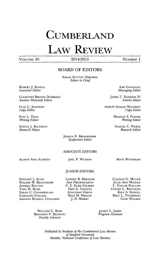 handle is hein.journals/cumlr45 and id is 1 raw text is: 








CUMBERLAND


                LAW REVIEW

VOLUME 45                    2014-2015                    NUMBER 1


BOARD OF EDITORS

  SARAH SUTTON OSBORNE
       Editor in Chief


ROBERT J. SEWELL
Executive Editor


COURTNEY BROWN DUBBERLY
Student Materials Editor


CLAY C. JOHNSON
Copy Editor
FAYE L. Doss
Writing Editor
STEFAN J. BACHMAN
Research Editor


        AMy GONZALEZ
        Managing Editor

   JAMES T. DAWKINS IV
          Articles Editor
ASHLEY SCHAID WALDROP
            Copy Editor
     BRADLEY S. FOSTER
          Writing Editor

      SAMUEL C. PIERCE
         Research Editor


ALISON ANN ALMEIDA


STEWART J. ALvis
WALKER M. BEAUCHAMP
ANDREA BOLTON
TARA W. BUSH
SARAH C. CHAMBERLAIN
CAROLINE COLLINS
AMANDA RUSSELL COOLIDGE


JESSICA D. BROOKSHIRE
   Symposium Editor


ASSOCIATE EDITORS

   JOEL P. WATSON


 JUNIOR EDITORS

 LINDSEY R. DREXLER
 AMY FREDERICKSON
 C. E. ELISE GILBERT
   ERIN G. GODWIN
   JONATHAN GREEN
   KYLE M. HESLOP
   J. D. MARSH


MATr WOODHAM


CALEIGH G. MILLER
JULIE ANN MUSOLF
L. TAYLOR PHILLIPS
CYDNEY L. REYNOLDS
    KYLE A. SCHOLL
 BRET L. THOMPSON
     CODY WALKER


  WILLIAM G. Ross
BRANNON P. DENNING
   Faculty Advisors


JANICE L. JAMES
Program Assistant


Published by Students of the Cumberland Law Review
            of Samford University
   Member, National Conference of Law Reviews


