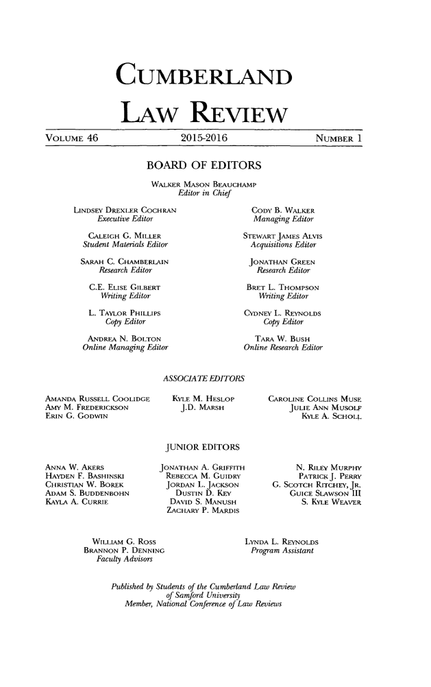 handle is hein.journals/cumlr46 and id is 1 raw text is: 







CUMBERLAND


                LAW REVIEW

VOLUME 46                    2015-2016                     NUMBER 1


BOARD OF EDITORS

WALKER MASON BEAUCHAMP
       Editor in Chief


LINDSEY DREXLER COCHRAN
     Executive Editor

   CALEIGH G. MILLER
   Student Materials Editor

 SARAH C. CHAMBERLAIN
     Research Editor

   C.E. ELISE GILBERT
      Writing Editor

   L. TAYLOR PHILLIPS
       Copy Editor

   ANDREA N. BOLTON
   Online Manaoing Editor


  CODY B. WALKER
  Managing Editor

STEWART JAMES ALVIS
  Acquisitions Editor

  JONATHAN GREEN
  Research Editor

  BRET L. THOMPSON
  Writing Editor

CYDNEY L. REYNOLDS
    Copy Editor

    TARA W. BUSH
Online Research Editor


AMANDA RUSSELL COOLIDGE
Amy M. FREDERICKSON
ERIN G. GODWIN


ANNA W. AKERS
HAYDEN F. BASHINSK1
CHRISTIAN W. BOREK
ADAM S. BUDDENBOHN
KAYLA A. CURRIE


ASSOCIATE EDITORS

   KYLE M. HESLOP
     J.D. MARSH



 JUNIOR EDITORS

JONATHAN A. GRIFFITH
REBECCA M. GUIDRY
JORDAN L. JACKSON
    DUSTIN D. KEY
  DAVID S. MANUSH
  ZACHARY P. MARDIS


CAROLINE COLLINS MUSE
     JULIE ANN MUSOLF
       KYLE A. SCHOLL


     N. RILEY MURPHY
     PATRICK J. PERRY
G. SCOTCH RITCHEY, JR.
    GUICE SLAWSON III
      S. KYLE WEAVER


  WILLIAM G. Ross
BRANNON P. DENNING
   Faculty Advisors


LYNDA L. REYNOLDS
Program Assistant


Published by Students of the Cumberland Law Review
            of Samford University
   Member, National Conference of Law Reviews


