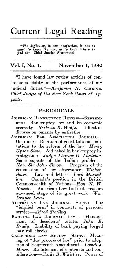 handle is hein.journals/curlr1 and id is 1 raw text is: Current Legal Reading
The difficulty, in our profession, is not so
much to know the law, as to know where to
find it.-Chief Justice Sharswood.
Vol. I, No. 1.        November 1, 1930
I have found law review articles of con-
spicuous utility in the performance of my
judicial duties.-Benjamin N. Cardozo.
Chief Judge of the New York Court of Ap-
peals.
PERIODICALS
AMERICAN BANKRUPTCY REVIEW-SEPTEM-
BER: Bankruptcy law and its economic
necessity-Bertram K. Wolfe.    Effect of
divorce on tenants by entireties.
AMERICAN   BAR ASSOCIATION    JOURNAL-
OCTOBER: Relation of constitutional limi-
tations to the reform of the law-Henry
Upson Sims. Aid asked in bankruptcy in-
vestigation-Judge Thomas D. Thatcher.
Some aspects of the Indian problem-
Hon. Sir John Simon.    Program of the
commission of law observance-Wicker-
sham.   Law and letters-Lord Macmil-
lan.   Canada's position in the British
Commonwealth of Nations-Hon. N. W.
Rowell. American Law Institute reaches
advanced stage of its great work-Wm.
Draper Lewis.
AUSTRALIAN LAW JOURNAL-SEPT.: The
implied term in contracts of personal
service-Alfred Sterling.
BANKING LAW JOURNAL-OCT.: Manage-
ment of decedents' estates-John      E.
Brady. Liability of bank paying forged
pay-roll checks.
CALIFORNIA LAW REVIEW-SEPT.: Mean-
ing of due process of law prior to adop-
tion of Fourteenth Amendment-Lowell J.
Howe. Restatement of contracts and con-
sideration-Clarke B. Whittier. Power of


