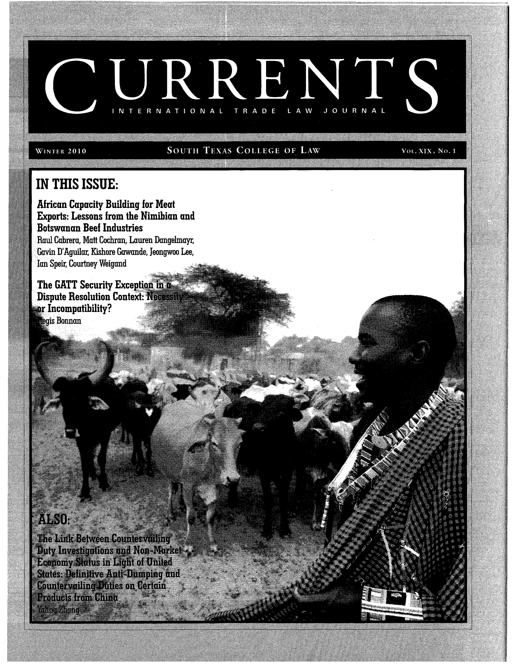 handle is hein.journals/curritlj19 and id is 1 raw text is: I NTE R NA TIO N AL TR A DE L AW      JO0UR NA L
WINTER 2010             SOUTH TEXAS CO LLEGE OF LAW                VOL. XIX, No. 1

IN THIS ISSUE:

African Capacity Building for Meat
Exports: Lessons from the Nimibian and
Botswanan Beef Industries
Raul Cabrera, Matt Cochran, Lauren Dangehnayr,
Gavin D'Aguilar, Kishore Gawande, Jeongwoo Lee,
Ian Speir, Courtney Weigand
The GATT Security Exception
Dispute Resolution Context:
Incompatibility?
ais Bonnan


