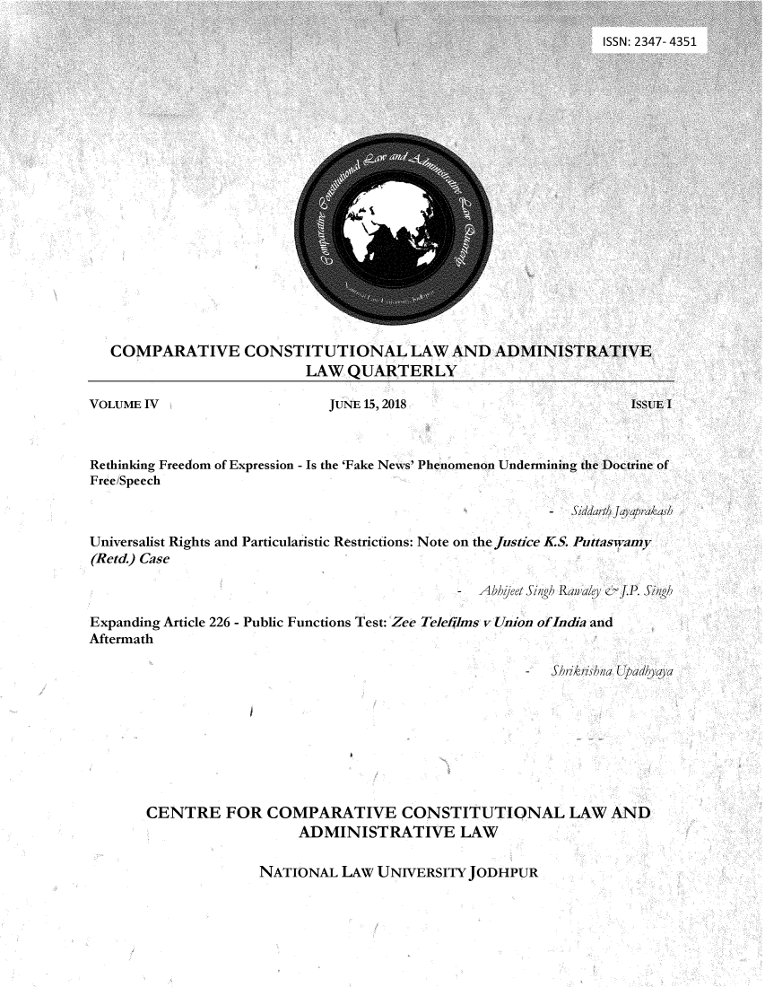 handle is hein.journals/cvecllw4 and id is 1 raw text is: COMPARATIVE CONSTITUTIONAL LAW AND A
LAW QUARTERLY

Rethinking Freedom of Expression - Is the 'Fake News' Phenomenon Undermining the Doctrine of
Free Speech
- Siddarth Jayarakash
Universalist Rights and Particularistic Restrictions: Note on the Justice KS. Puttaswamy
(Retd.) Case
- Abbhjeet Sigh Ran a/ey & .P. Singh
Expanding Article 226 - Public Functions Test: Zee Telefjlms v Union ofIndia and
Aftermath
-   Shrikrishna Upadhyaya
CENTRE FOR COMPARATIVE CONSTITUTIONAL LAW AND
ADMINISTRATIVE LAW

NATIONAL LAW UNIVERSITY JODHPUR


