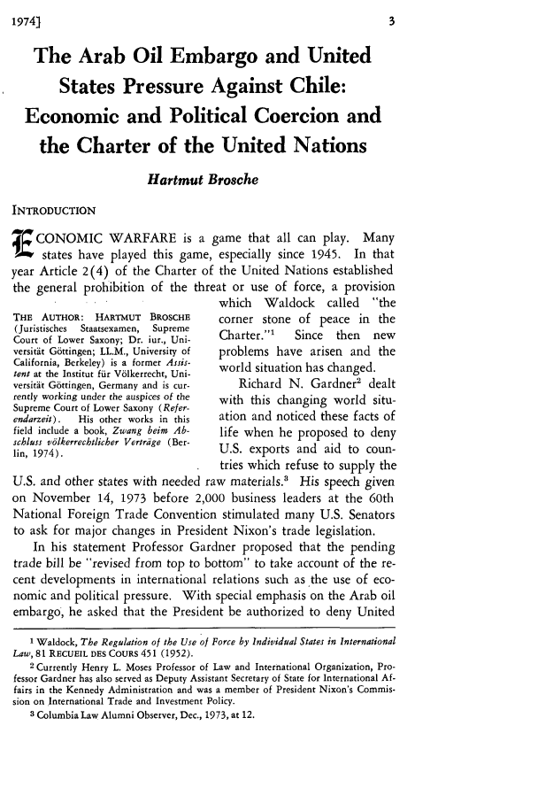 handle is hein.journals/cwrint7 and id is 9 raw text is: The Arab Oil Embargo and United
States Pressure Against Chile:
Economic and Political Coercion and
the Charter of the United Nations
Hartmut Brosche
INTRODUCTION
A CONOMIC WARFARE is a game that all can play. Many
I   states have played this game, especially since 1945. In that
year Article 2(4) of the Charter of the United Nations established
the general prohibition of the threat or use of force, a provision

THE AUTHOR: HARTMUT BROSCHE
(Juristisches  Staatsexamen,  Supreme
Court of Lower Saxony; Dr. iur., Uni-
versitit G6ttingen; LL.M., University of
California, Berkeley) is a former Assis-
tent at the Institut fur V61kerrecht, Uni-
versirdt Gottingen, Germany and is cur-
rently working under the auspices of the
Supreme Court of Lower Saxony (Refer-
endarzeit).  His other works in this
field include a book, Zwang beim Ab-
schluss v6lkerrechtlicher Vertrdige (Ber-
lin, 1974).
U.S. and other states with needed

which  Waldock   called  the
corner stone of peace in the
Charter.1  Since  then  new
problems have arisen and the
world situation has changed.
Richard N. Gardner2 dealt
with this changing world situ-
ation and noticed these facts of
life when he proposed to deny
U.S. exports and aid to coun-
tries which refuse to supply the
raw materials.' His speech given

on November 14, 1973 before 2,000 business leaders at the 60th
National Foreign Trade Convention stimulated many U.S. Senators
to ask for major changes in President Nixon's trade legislation.
In his statement Professor Gardner proposed that the pending
trade bill be revised from top to bottom to take account of the re-
cent developments in international relations such as the use of eco-
nomic and political pressure. With special emphasis on the Arab oil
embargo, he asked that the President be authorized to deny United
1 Waldock, The Regulation of the Use of Force hy Individual States in International
Law, 81 RECUEIL DES COURS 451 (1952).
2 Currently Henry L. Moses Professor of Law and International Organization, Pro-
fessor Gardner has also served as Deputy Assistant Secretary of State for International Af-
fairs in the Kennedy Administration and was a member of President Nixon's Commis-
sion on International Trade and Investment Policy.
3 Columbia Law Alumni Observer, Dec., 1973, at 12.


