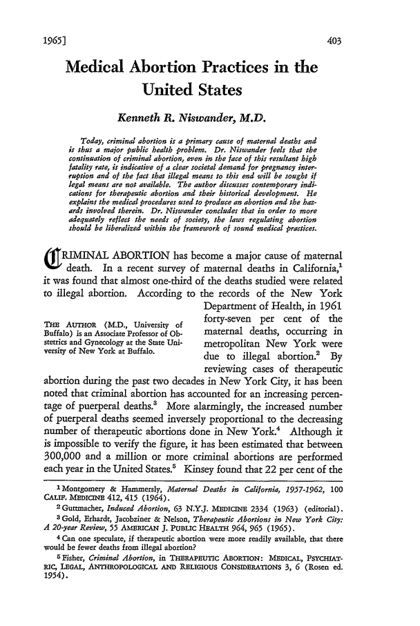 handle is hein.journals/cwrlrv17 and id is 415 raw text is: 1965]

Medical Abortion Practices in the
United States
Kenneth 1. Niswander, M.D.
Today, criminal abortion is a primary cause of maternal deaths and
is thus a major public health problem. Dr. Niswander feels that the
continuation of criminal abortion, even in the face of this resultant high
fatality rate, is indicative of a clear societal demand for pregnancy inter-
ruption and of the fact that illegal means to this end will be sought if
legal means are not available. The author discusses contemporary indi-
cations for therapeutic abortion and their historical development. He
explains the medical procedures used to produce an abortion and the haz-
ards involved therein. Dr. Niswander concludes that in order to more
adequately reflect the needs of society, the laws regulating abortion
should be liberalized within the framework of sound medical practices.
(g RIMINAL ABORTION             has become a major cause of maternal
death.        In a recent survey of maternal deaths in California,'
it was found that almost one-third of the deaths studied were related
to illegal abortion.   According to the records of the New          York
Department of Health, in 1961
THE AUTHOR     (M.D., University of    forty-seven   per   cent  of   the
Buffalo) is an Associate Professor of Ob-  maternal deaths, occurring in
stetrics and Gynecology at the State Uni-  metropolitan New  York were
versity of New York at Buffalo.        due to    illegal abortion.' By
reviewing cases of therapeutic
abortion during the past two decades in New York City, it has been
noted that criminal abortion has accounted for an increasing percen-
tage of puerperal deaths.? More alarmingly, the increased number
of puerperal deaths seemed inversely proportional to the decreasing
number of therapeutic abortions done in New York.4 Although it
is impossible to verify the figure, it has been estimated that between
300,000 and a million or more criminal abortions are performed
each year in the United States.5 Kinsey found that 22 per cent of the
' Montgomery & Hammersly, Maternal Deaths in California, 1957-1962, 100
CALIF. MEDICrE 412, 415 (1964).
2Guttmacher, Induced Abortion, 63 N.Y.J. MEDICINE 2334 (1963) (editorial).
3 Gold, Erhardt, Jacobziner & Nelson, Therapeutic Abortions in New York City:
A 20-year Review, 55 AmRIcA J. PUBLIC HEALTH 964, 965 (1965).
4 Can one speculate, if therapeutic abortion were more readily available, that there
would be fewer deaths from illegal abortion?
5 Fisher, Criminal Abortion, in THERAPEUTIC ABORTION: MEDICAL, PSYCHIAT-
iC, LEGAL, ANTHROPOLOGICAL AND RELIGIOUS CONSIDERATIONS 3, 6 (Rosen ed.
1954).


