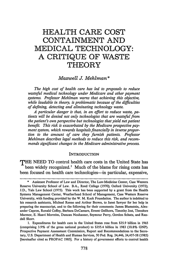 handle is hein.journals/cwrlrv36 and id is 788 raw text is: HEALTH CARE COST
CONTAINMENT AND
MEDICAL TECHNOLOGY:
A CRITIQUE OF WASTE
THEORY
Maxwell J. Mehlman*
The high cost of health care has led to proposals to reduce
wasteful medical technology under Medicare and other payment
systems. Professor Mehlman warns that achieving this objective,
while laudable in theory, is problematic because of the difficulties
of defining, detecting and eliminating technology waste.
A particular danger is that, in an effort to reduce waste, pa-
tients will be denied not only technologies that are wasteful from
the patient's own perspective but technologies that yield net patient
benefit. This risk is exacerbated by the Medicare prospective pay-
ment system, which rewards hospitals financially in inverse propor-
tion to the amount of care they furnish patients. Professor
Mehiman describes legal methods to reduce this risk, and recom-
mends significant changes in the Medicare administrative process.
INTRODUCTION
THE NEED TO control health care costs in the United State has
been widely recognized.' Much of the blame for rising costs has
been focused on health care technologies-in particular, expensive,
* Assistant Professor of Law and Director, The Law-Medicine Center, Case Western
Reserve University School of Law. B.A., Reed College (1970); Oxford University (1972);
J.D., Yale Law School (1975). This work has been supported by a grant from the Health
Systems Management Center, Weatherhead School of Management, Case Western Reserve
University, with funding provided by the W. M. Keck Foundation. The author is indebted to
his research assistants, Michael Renne and Arthur Brown, to Janet Sawyer for her help in
preparing the manuscript, and to the following for their comments: James Blumstein, Alex-
ander Capron, Ronald Coffey, Barbara DeCaesare, Ernest Gellhorn, Timothy Jost, Theodore
Marmor, E. Haavi Morreim, Duncan Neuhauser, Seymour Perry, Gordon Schatz, and Ran-
dall Shorr.
1. Expenditures for health care in the United States rose from $35.9 billion in 1965
(comprising 3.9% of the gross national product) to $355.4 billion in 1983 (10.8% GNP).
Prospective Payment Assessment Commission, Report and Recommendations to the Secre-
tary, U.S. Department of Health and Human Services, 50 Fed. Reg. 24,446, 24,457-58 (1985)
[hereinafter cited as PROPAC 1985]. For a history of government efforts to control health


