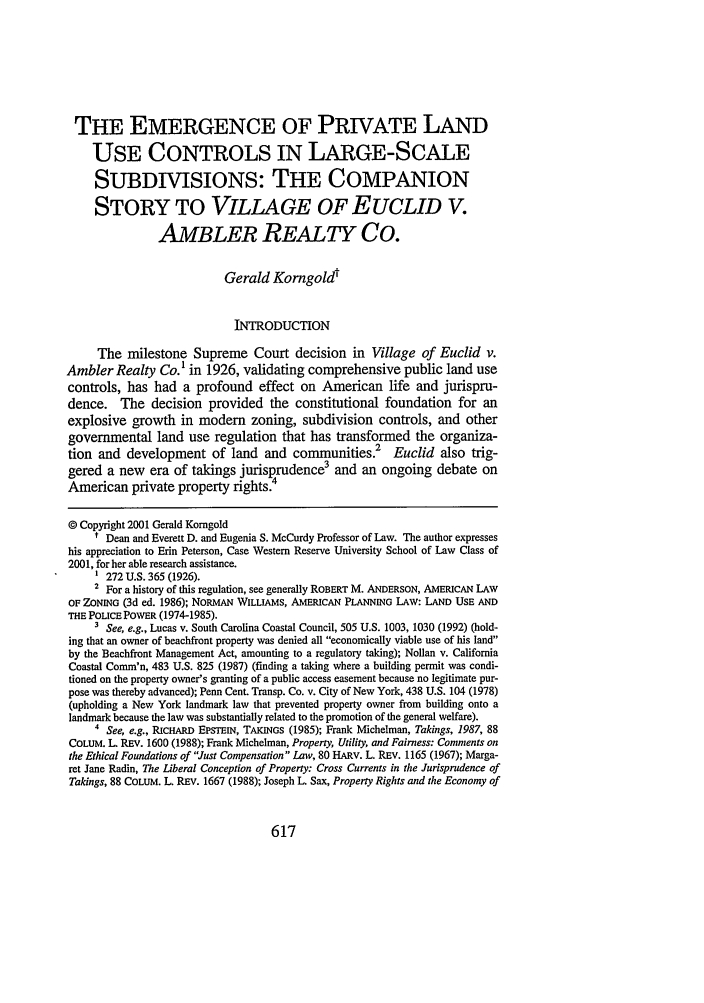 handle is hein.journals/cwrlrv51 and id is 627 raw text is: THE EMERGENCE OF PRIVATE LAND
USE CONTROLS IN LARGE-SCALE
SUBDIVISIONS: THE COMPANION
STORY TO VILLAGE OF EUCLID V.
AMBLER REALTY Co.
Gerald Korngoldt
INTRODUCTION
The milestone Supreme Court decision in Village of Euclid v.
Ambler Realty Co.' in 1926, validating comprehensive public land use
controls, has had a profound effect on American life and jurispru-
dence. The decision provided the constitutional foundation for an
explosive growth in modem zoning, subdivision controls, and other
governmental land use regulation that has transformed the organiza-
tion and development of land and communities.2            Euclid also trig-
gered a new era of takings jurisprudence3 and an ongoing debate on
American private property rights.
© Copyright 2001 Gerald Komgold
t Dean and Everett D. and Eugenia S. McCurdy Professor of Law. The author expresses
his appreciation to Erin Peterson, Case Western Reserve University School of Law Class of
2001, for her able research assistance.
' 272 U.S. 365 (1926).
2 For a history of this regulation, see generally ROBERT M. ANDERSON, AMERICAN LAW
OF ZONING (3d ed. 1986); NORMAN WILLIAMS, AMERICAN PLANNING LAW: LAND USE AND
THE POLICE POWER (1974-1985).
3 See, e.g., Lucas v. South Carolina Coastal Council, 505 U.S. 1003, 1030 (1992) (hold-
ing that an owner of beachfront property was denied all economically viable use of his land
by the Beachfront Management Act, amounting to a regulatory taking); Nollan v. California
Coastal Comm'n, 483 U.S. 825 (1987) (finding a taking where a building permit was condi-
tioned on the property owner's granting of a public access easement because no legitimate pur-
pose was thereby advanced); Penn Cent. Transp. Co. v. City of New York, 438 U.S. 104 (1978)
(upholding a New York landmark law that prevented property owner from building onto a
landmark because the law was substantially related to the promotion of the general welfare).
4 See, e.g., RICHARD EPSTEIN, TAKINGS (1985); Frank Michelman, Takings, 1987, 88
COLUM. L REV. 1600 (1988); Frank Michelman, Property, Utility, and Fairness: Comments on
the Ethical Foundations of Just Compensation Law, 80 HARV. L. REv. 1165 (1967); Marga-
ret Jane Radin, The Liberal Conception of Property: Cross Currents in the Jurisprudence of
Takings, 88 COLUM. L. REv. 1667 (1988); Joseph L. Sax, Property Rights and the Economy of

617


