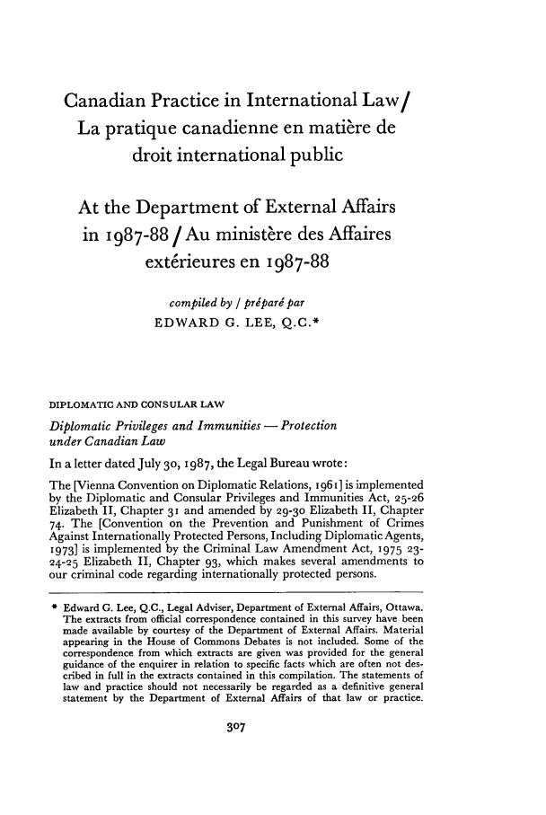handle is hein.journals/cybil26 and id is 321 raw text is: Canadian Practice in International Law/
La pratique canadienne en matiere de
droit international public
At the Department of External Affairs
in  1987-88/ Au ministere des Affaires
exterieures en 1987-88
compiled by / pripari par
EDWARD G. LEE, Q.C.*
DIPLOMATIC AND CONSULAR LAW
Diplomatic Privileges and Immunities - Protection
under Canadian Law
In a letter dated July 30, 1987, the Legal Bureau wrote:
The [Vienna Convention on Diplomatic Relations, 1961] is implemented
by the Diplomatic and Consular Privileges and Immunities Act, 25-26
Elizabeth II, Chapter 31 and amended by 29-3o Elizabeth II, Chapter
74. The [Convention on the Prevention and Punishment of Crimes
Against Internationally Protected Persons, Including Diplomatic Agents,
1973] is implemented by the Criminal Law Amendment Act, 1975 23-
24-25 Elizabeth II, Chapter 93, which makes several amendments to
our criminal code regarding internationally protected persons.
* Edward G. Lee, Q.C., Legal Adviser, Department of External Affairs, Ottawa.
The extracts from official correspondence contained in this survey have been
made available by courtesy of the Department of External Affairs. Material
appearing in the House of Commons Debates is not included. Some of the
correspondence from which extracts are given was provided for the general
guidance of the enquirer in relation to specific facts which are often not des-
cribed in full in the extracts contained in this compilation. The statements of
law and practice should not necessarily be regarded as a definitive general
statement by the Department of External Affairs of that law or practice.


