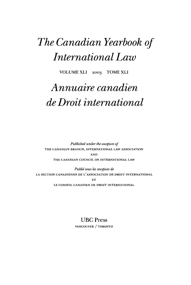 handle is hein.journals/cybil41 and id is 1 raw text is: The Canadian Yearbook of
International Law
VOLUME XLI 2003 TOME XLI
Annuaire canadien
de Droit international
Published under the auspices of
THE CANADIAN BRANCH, INTERNATIONAL LAW ASSOCIATION
AND
THE CANADIAN COUNCIL ON INTERNATIONAL LAW
Publii sous les auspices de
LA SECTION CANADIENNE DE L'ASSOCIATION DE DROIT INTERNATIONAL
ET
LE CONSEIL CANADIEN DE DROIT INTERNATIONAL
UBC Press
VANCOUVER / TORONTO


