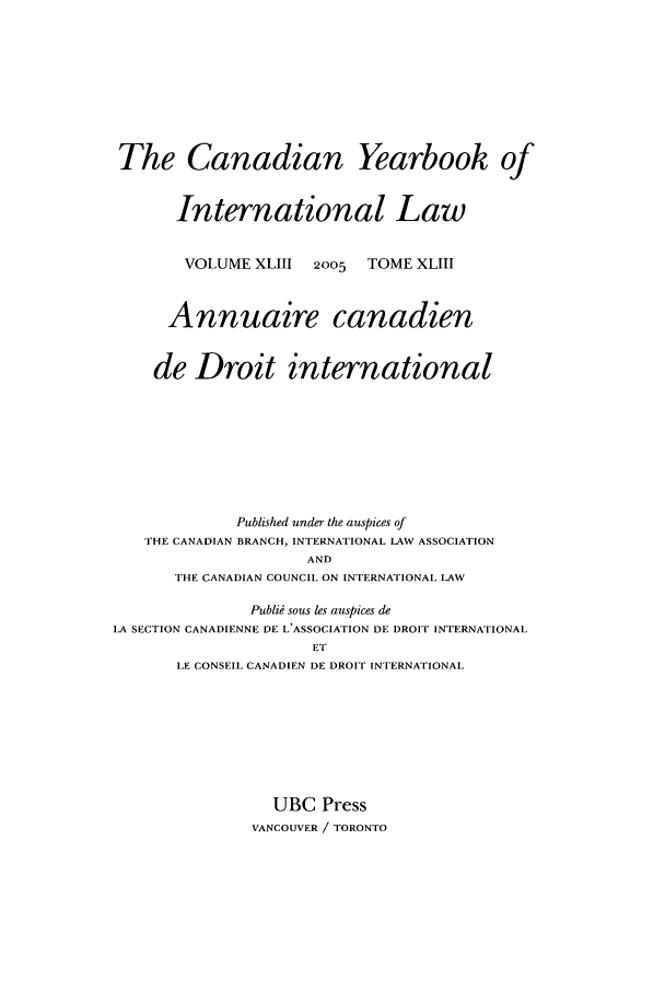 handle is hein.journals/cybil43 and id is 1 raw text is: The Canadian Yearbook of
International Law
VOLUME XLIII     2005   TOME XLIII
Annuaire canadien
de Droit international
Published under the auspices of
THE CANADIAN BRANCH, INTERNATIONAL LAW ASSOCIATION
AND
THE CANADIAN COUNCIL ON INTERNATIONAL LAW
Publii sous les auspices de
LA SECTION CANADIENNE DE L'ASSOCIATION DE DROIT INTERNATIONAL
ET
LE CONSEIL CANADIEN DE DROIT INTERNATIONAL

UBC Press
VANCOUVER / TORONTO


