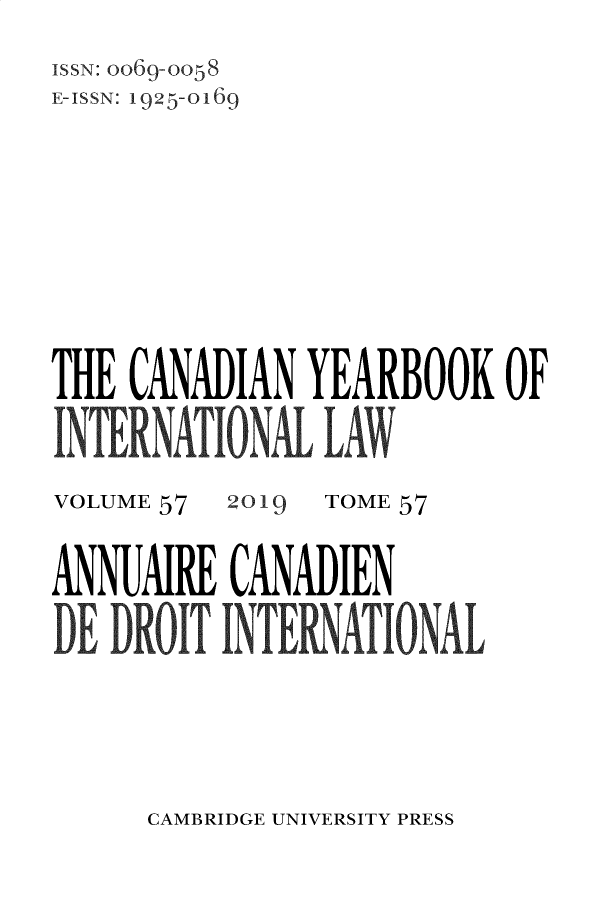 handle is hein.journals/cybil57 and id is 1 raw text is: 
ISSN: O069-0058
E-ISSN: 1925-0169









THE CANADIAN   YEARBOOK   OF

INTER NATION LA


VOLUME 57


2019


TOME 57


ANNUMRE   CANADIEN

DE DROIT  INTEIATIONAL


CAMBRIDGE UNIVERSITY PRESS


