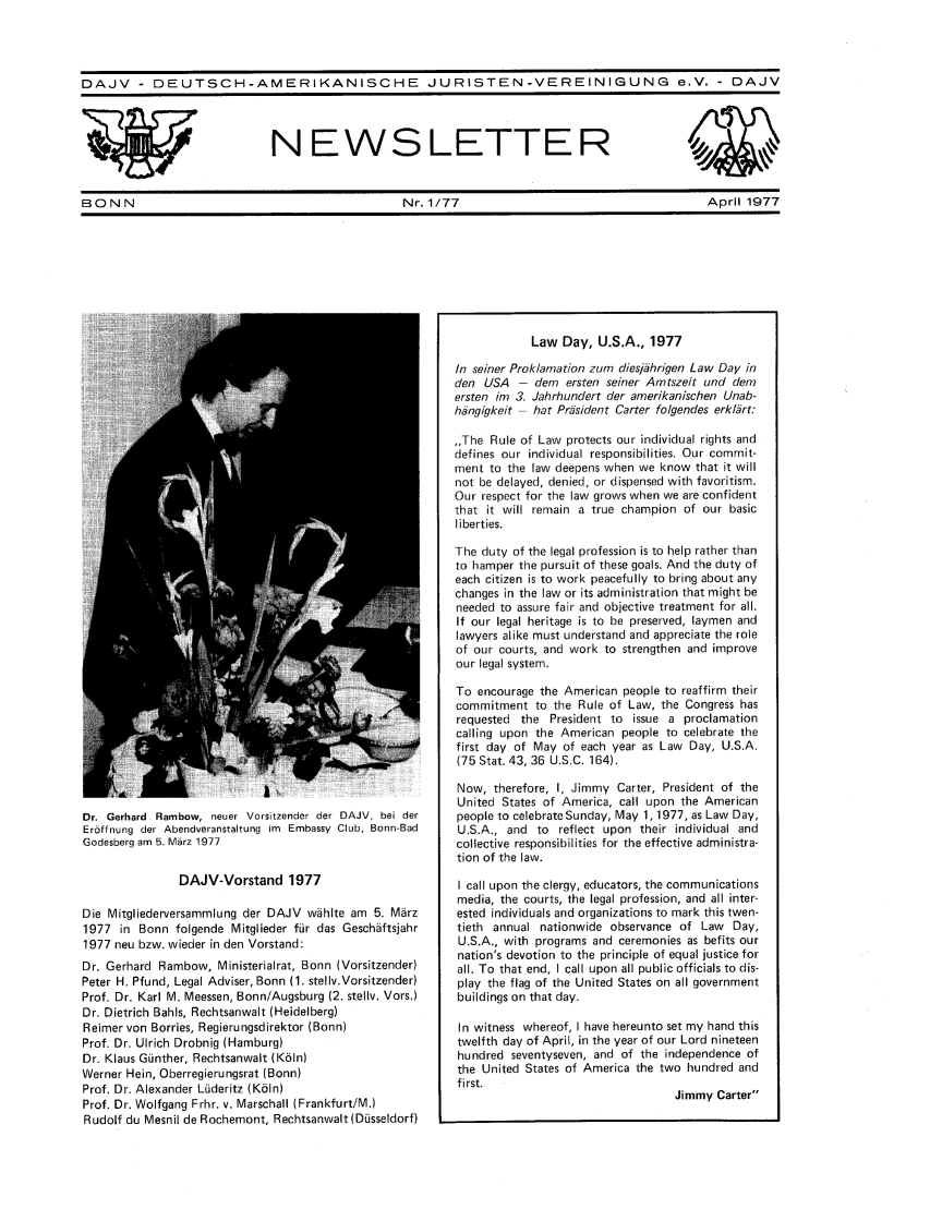 handle is hein.journals/dajvnws3 and id is 1 raw text is: 




DAJV - DEUTSCH-AMERIKANISCHE JURISTEN-VEREINIGUNG e.V. - DAJV


NEWSLETTER


BON N                                              Nr. 1/77                                       April 1977


Dr. Gerhard Rambow, neuer Vorsitzender der DAJV, bei der
Erbffnung der Abendveranstaltung im Embassy Club, Bonn-Bad
Godesberg am 5. Mbrz 1977

               DAJV-Vorstand 1977

Die Mitgliederversammlung der DAJV wihlte am 5. Marz
1977 in Bonn folgende Mitglieder fur das Geschiftsjahr
1977 neu bzw. wieder in den Vorstand:
Dr. Gerhard Rainbow, Ministerialrat, Bonn (Vorsitzender)
Peter H. Pfund, Legal Adviser, Bonn (1. stellv.Vorsitzender)
Prof. Dr. Karl M. Meessen, Bonn/Augsburg (2. stellv. Vors.)
Dr. Dietrich Bahls, Rechtsanwalt (Heidelberg)
Reimer von Borries, Regierungsdirektor (Bonn)
Prof. Dr. Ulrich Drobnig (Hamburg)
Dr. Klaus Gunther, Rechtsanwalt (Ko1n)
Werner Hein, Oberregierungsrat (Bonn)
Prof. Dr. Alexander Luderitz (K61n)
Prof. Dr. Wolfgang Frhr. v. Marschall (Frankfurt/M.)
Rudolf du Mesnil de Rochemont, Rechtsanwalt(Dusseldorf)


            Law Day, U.S.A., 1977

In seiner Proklamation zum dies/Thrigen Law Day in
den USA - dem ersten seiner Amtszeit und dem
ersten im 3. Jahrhundert der amerikanischen Unab-
hangigkeit - hat Prisident Carter folgendes erklart:

,,The Rule of Law protects our individual rights and
defines our individual responsibilities. Our commit-
ment to the law deepens when we know that it will
not be delayed, denied, or dispensed with favoritism.
Our respect for the law grows when we are confident
that it will remain a true champion of our basic
liberties.

The duty of the legal profession is to help rather than
to hamper the pursuit of these goals. And the duty of
each citizen is to work peacefully to bring about any
changes in the law or its administration that might be
needed to assure fair and objective treatment for all.
If our legal heritage is to be preserved, laymen and
lawyers alike must understand and appreciate the role
of our courts, and work to strengthen and improve
our legal system.

To encourage the American people to reaffirm their
commitment to the Rule of Law, the Congress has
requested the President to issue a proclamation
calling upon the American people to celebrate the
first day of May of each year as Law Day, U.S.A.
(75 Stat. 43, 36 U.S.C. 164).

Now, therefore, I, Jimmy Carter, President of the
United States of America, call upon the American
people to celebrate Sunday, May 1,1977, as Law Day,
U.S.A., and to reflect upon their individual and
collective responsibilities for the effective administra-
tion of the law.

I call upon the clergy, educators, the communications
media, the courts, the legal profession, and all inter-
ested individuals and organizations to mark this twen-
tieth annual nationwide observance of Law Day,
U.S.A., with programs and ceremonies as befits our
nation's devotion to the principle of equal justice for
all. To that end, I call upon all public officials to dis-
play the flag of the United States on all government
buildings on that day.

In witness whereof, I have hereunto set my hand this
twelfth day of April, in the year of our Lord nineteen
hundred seventyseven, and of the independence of
the United States of America the two hundred and
first.
                                   Jimmy Carter


