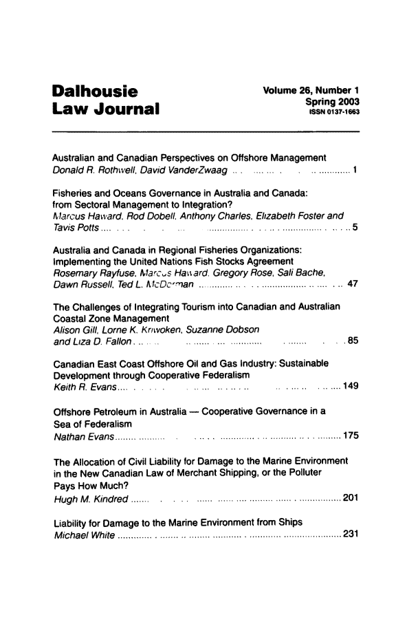 handle is hein.journals/dalholwj26 and id is 1 raw text is: Dalhousie                              Volume 26, Number 1
Spring 2003
Law Journal
Australian and Canadian Perspectives on Offshore Management
Donald R. Rothwell. David VanderZwaag ............. 1
Fisheries and Oceans Governance in Australia and Canada:
from Sectoral Management to Integration?
Marcus Haward Rod Dobell Anthony Charles, Elizabeth Foster and
Tavis Potts .....                                      5
Australia and Canada in Regional Fisheries Organizations:
Implementing the United Nations Fish Stocks Agreement
Rosemary Rayfuse. Marc..s Ha iard, Gregory Rose, Sail Bache,
Dawn  Russell. Ted  L. AIcDc-, an  ...........  - ,.. .......................... 47
The Challenges of Integrating Tourism into Canadian and Australian
Coastal Zone Management
Alison Gill, Lome K. Kr'woken. Suzanne Dobson
and Liza D. Fallon. .. .........................     . .85
Canadian East Coast Offshore Oil and Gas Industry: Sustainable
Development through Cooperative Federalism
Keith R. Evans...                                    149
Offshore Petroleum in Australia - Cooperative Governance in a
Sea of Federalism
Nathan Evans. .........  .........        ........ ..... 175
The Allocation of Civil Liability for Damage to the Marine Environment
in the New Canadian Law of Merchant Shipping, or the Polluter
Pays How Much?
Hugh M. Kindred .... .......    ... . .....   . . ...... 201
Liability for Damage to the Marine Environment from Ships
M ichael  W hite  ..........   . . . . . ... ..... ..... ........  - -  --................ .. 231


