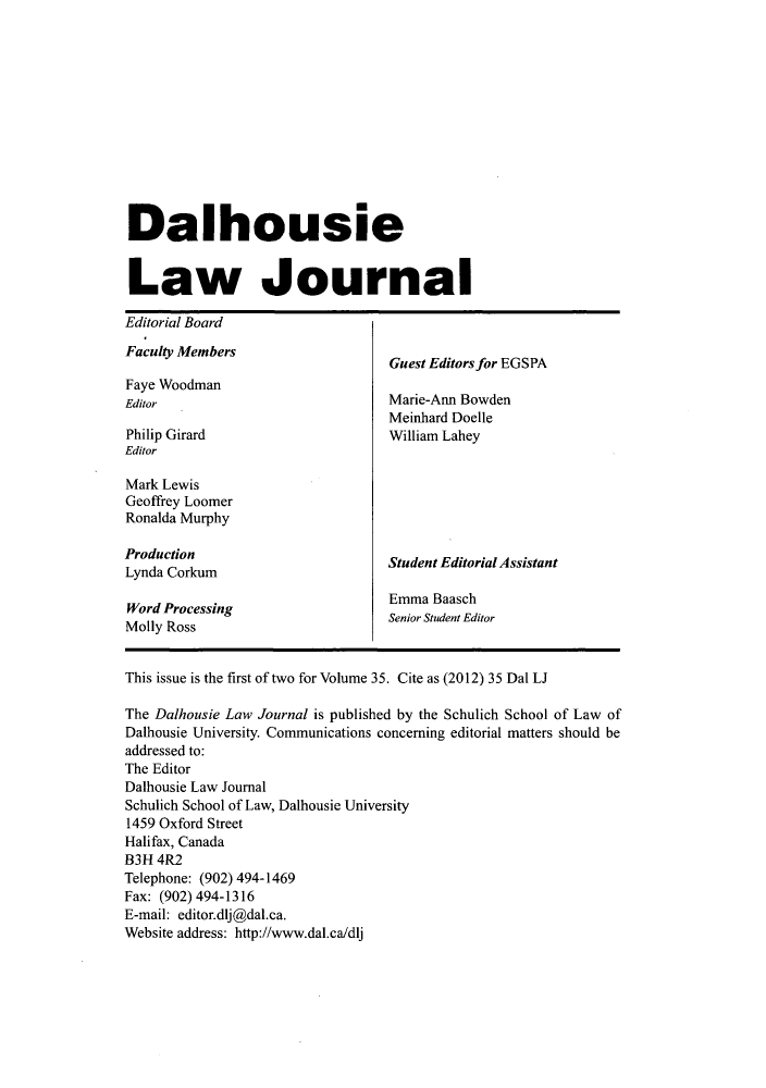 handle is hein.journals/dalholwj35 and id is 1 raw text is: Dalhousie
Law Journal
Editorial Board
Faculty Members
Guest Editors for EGSPA
Faye Woodman
Editor                              Marie-Ann Bowden
Meinhard Doelle
Philip Girard                       William Lahey
Editor
Mark Lewis
Geoffrey Loomer
Ronalda Murphy
Production
Lyndauconm                         Student Editorial Assistant
Lynda Corkum
Emma Baasch
Word ProcessingEmaBsc
Wor PRossi                         Senior Student Editor
Molly Ross
This issue is the first of two for Volume 35. Cite as (2012) 35 Dal LJ
The Dalhousie Law Journal is published by the Schulich School of Law of
Dalhousie University. Communications concerning editorial matters should be
addressed to:
The Editor
Dalhousie Law Journal
Schulich School of Law, Dalhousie University
1459 Oxford Street
Halifax, Canada
B3H 4R2
Telephone: (902) 494-1469
Fax: (902) 494-1316
E-mail: editor.dlj@dal.ca.
Website address: http://www.dal.ca/dlj


