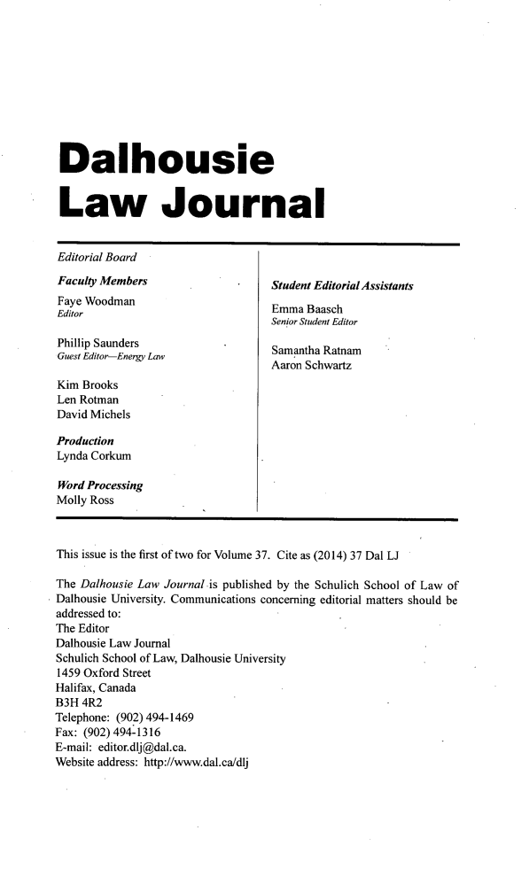 handle is hein.journals/dalholwj37 and id is 1 raw text is: 









Dalhousie


Law Journal


Editorial Board
Faculty Members                  Student Editorial Assistants
Faye Woodman                     Emma Baasch
EditorE                            m  a B s h
                                 Senior Student Editor

Phillip Saunders                 Samantha Ratnam
Guest Editor-Energy Law
                                 Aaron Schwartz
Kim Brooks
Len Rotman
David Michels

Production
Lynda Corkum

Word Processing
Molly Ross


This issue is the first of two for Volume 37. Cite as (2014) 37 Dal LJ

The Dalhousie Law Journal is published by the Schulich School of Law of
Dalhousie University. Communications concerning editorial matters should be
addressed to:
The Editor
Dalhousie Law Journal
Schulich School of Law, Dalhousie University
1459 Oxford Street
Halifax, Canada
B3H 4R2
Telephone: (902) 494-1469
Fax: (902) 494-1316
E-mail: editor.dlj@dal.ca.
Website address: http://www.dal.ca/dlj


