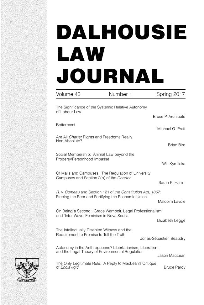 handle is hein.journals/dalholwj40 and id is 1 raw text is: 







DALHOUSIE




LAW




JOURNAL


Volume  40  Number 1  Spring 2017


The Significance of the Systemic Relative Autonomy
of Labour Law
                                           Bruce P. Archibald

Betterment
                                             Michael G. Pratt

Are All Charter Rights and Freedoms Really
Non-Absolute?
                                                 Brian Bird

Social Membership: Animal Law beyond the
Property/Personhood Impasse
                                               Will Kymlicka

Of Malls and Campuses: The Regulation of University
Campuses and Section 2(b) of the Charter
                                             Sarah E. Hamill

R. v Comeau and Section 121 of the Constitution Act, 1867:
Freeing the Beer and Fortifying the Economic Union
                                             Malcolm Lavoie

On Being a Second: Grace Wambolt, Legal Professionalism
and 'Inter-Wave' Feminism in Nova Scotia
                                            Elizabeth Legge

The Intellectually Disabled Witness and the
Requirement to Promise to Tell the Truth
                                     Jonas-Sebastien Beaudry

Autonomy in the Anthropocene? Libertarianism, Liberalism
and the Legal Theory of Environmental Regulation
                                             Jason MacLean

The Only Legitimate Rule: A Reply to MacLean's Critique
of Ecolawgic                                   Bruce Pardy


