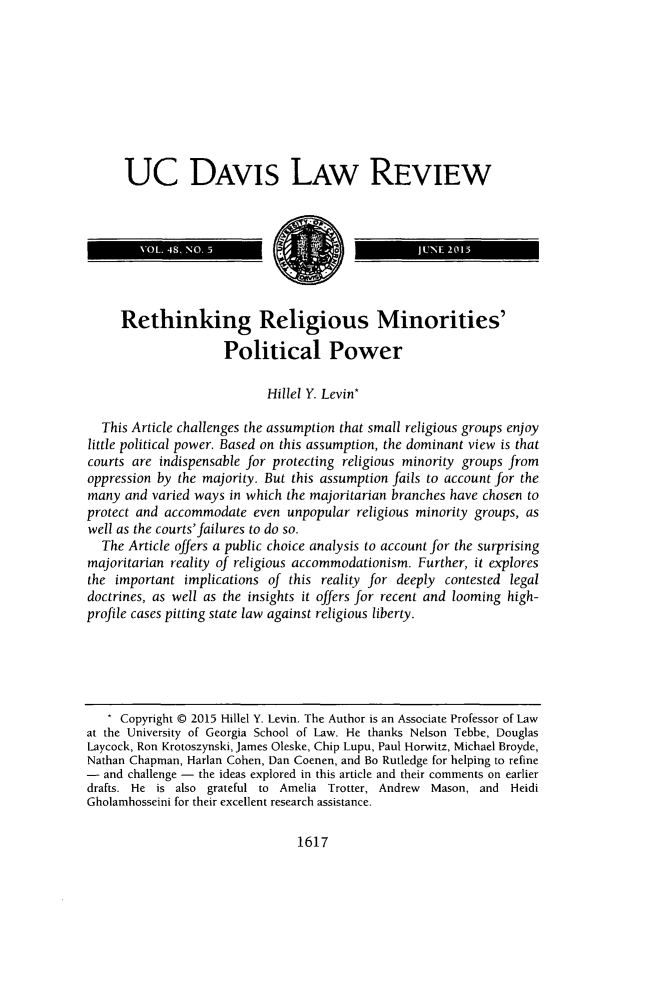 handle is hein.journals/davlr48 and id is 1649 raw text is: 









UC DAVIS LAW REVIEW


     Rethinking Religious Minorities'

                     Political Power

                            Hillel Y. Levin*

  This Article challenges the assumption that small religious groups enjoy
little political power. Based on this assumption, the dominant view is that
courts are indispensable for protecting religious minority groups from
oppression by the majority. But this assumption fails to account for the
many and varied ways in which the majoritarian branches have chosen to
protect and accommodate even unpopular religious minority groups, as
well as the courts'failures to do so.
  The Article offers a public choice analysis to account for the surprising
majoritarian reality of religious accommodationism. Further, it explores
the important implications of this reality for deeply contested legal
doctrines, as well as the insights it offers for recent and looming high-
profile cases pitting state law against religious liberty.





   * Copyright © 2015 Hillel Y. Levin. The Author is an Associate Professor of Law
at the University of Georgia School of Law. He thanks Nelson Tebbe, Douglas
Laycock, Ron Krotoszynski, James Oleske, Chip Lupu, Paul Horwitz, Michael Broyde,
Nathan Chapman, Harlan Cohen, Dan Coenen, and Bo Rutledge for helping to refine
- and challenge - the ideas explored in this article and their comments on earlier
drafts. He is also grateful to Amelia Trotter, Andrew Mason, and Heidi
Gholamhosseini for their excellent research assistance.


1617


I       VOL 48. NO. 5


I         JUNE 2015


