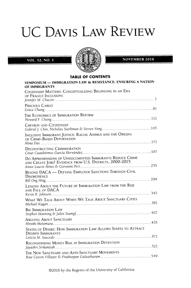 handle is hein.journals/davlr52 and id is 1 raw text is: 






UC DAVIS LAW REVIEW





   VOL. 52, NO. I                     0           NOVEMBER   2018



                        TABLE OF CONTENTS
  SYMPOSIUM  - IMMIGRATION  LAW  & RESISTANCE: ENSURING A NATION
  OF IMMIGRANTS
  CITIZENSHIP MATTERS: CONCEPTUALIZING BELONGING IN AN ERA
  OF FRAGILE INCLUSIONS
  Jennifer M. Chacan........................................................ 1
  PRECIOUS CARGO
  Grace Chang.    .....................................................81
  THE ECONOMICS OF IMMIGRATION REFORM
  Howard F. Chang                    .............11....................................1
  CHEVRON AND CITIZENSHIP
  Gabriel J. Chin, Nicholas Starkman  &  Steven  Vong..............................................145
  INCLUSIVE IMMIGRANT JUSTICE: RACIAL ANIMUS AND THE ORIGINS
  OF CRIME-BASED DEPORTATION
  Alina Das        ................................................ ......171
  DECONSTRUCTING CRIMMIGRATION
  Cesar Cuauhtemoc Garcia Herndndez .....................................197
  Do APPREHENSIONS OF UNDOCUMENTED IMMIGRANTS REDUCE CRIME
  AND CREATE JOBS? EVIDENCE FROM U.S. DISTRICTS, 2000-2015
  Annie Laurie Hines & Giovanni Peri....................... ................ 255
  BEYOND DACA  -  DEFYING EMPLOYER SANCTIONS THROUGH CIVIL
  DISOBEDIENCE
  Bill Ong Hing         ................................................... 299
  LESSONS ABOUT THE FUTURE OF IMMIGRATION LAW FROM THE RISE
  AND FALL OF DACA
  Kevin R. Johnson        ................................................. 343
  WHAT  WE TALK ABOUT WHEN  WE TALK ABOUT SANCTUARY CITIES
  Michael Kagan............................... . ... ..... .. .........391
  BIG IMMIGRATION LAW
  Stephen Manning & Juliet Stumpf.........       ..................407
  ARGUING ABOUT SANCTUARY
  Hiroshi Motomura.......................................... .. .......435
  STATES OF DESIRE: How IMMIGRATION LAW ALLOWS STATES To ATTRACT
  DESIRED IMMIGRANTS
  Leticia M. Saucedo        ....................................... ........471
  RECONSIDERING MONEY BAIL IN IMMIGRATION DETENTION
  Jayashri Srikantiah........ .............................. ...._........521
  THE NEW SANCTUARY AND ANTI-SANCTUARY MOVEMENTS
  Rose Cuison Villazor &  Pratheepan Gulasekaram  .............. ........... 549


©2018 by the Regents of the University of California


