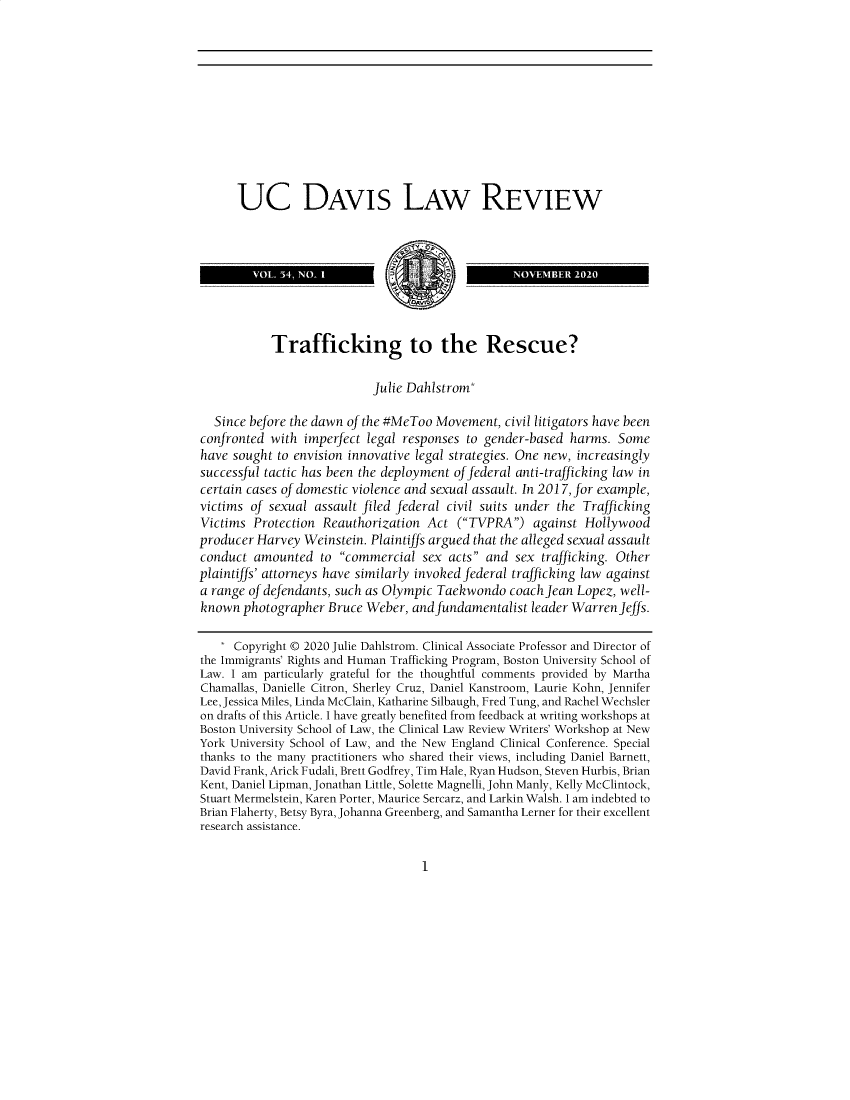 handle is hein.journals/davlr54 and id is 1 raw text is: UC DAVIS LAW REVIEW
VOL. 34, NOI         j 1                 NOVEMBER 2020
Trafficking to the Rescue?
Julie Dahlstrom*
Since before the dawn of the #MeToo Movement, civil litigators have been
confronted with imperfect legal responses to gender-based harms. Some
have sought to envision innovative legal strategies. One new, increasingly
successful tactic has been the deployment of federal anti-trafficking law in
certain cases of domestic violence and sexual assault. In 2017, for example,
victims of sexual assault filed federal civil suits under the Trafficking
Victims Protection Reauthorization Act (TVPRA) against Hollywood
producer Harvey Weinstein. Plaintiffs argued that the alleged sexual assault
conduct amounted to commercial sex acts and sex trafficking. Other
plaintiffs' attorneys have similarly invoked federal trafficking law against
a range of defendants, such as Olympic Taekwondo coach Jean Lopez, well-
known photographer Bruce Weber, and fundamentalist leader Warren Jeffs.
* Copyright © 2020 Julie Dahlstrom. Clinical Associate Professor and Director of
the Immigrants' Rights and Human Trafficking Program, Boston University School of
Law. I am particularly grateful for the thoughtful comments provided by Martha
Chamallas, Danielle Citron, Sherley Cruz, Daniel Kanstroom, Laurie Kohn, Jennifer
Lee, Jessica Miles, Linda McClain, Katharine Silbaugh, Fred Tung, and Rachel Wechsler
on drafts of this Article. I have greatly benefited from feedback at writing workshops at
Boston University School of Law, the Clinical Law Review Writers' Workshop at New
York University School of Law, and the New England Clinical Conference. Special
thanks to the many practitioners who shared their views, including Daniel Barnett,
David Frank, Arick Fudali, Brett Godfrey, Tim Hale, Ryan Hudson, Steven Hurbis, Brian
Kent, Daniel Lipman, Jonathan Little, Solette Magnelli, John Manly, Kelly McClintock,
Stuart Mermelstein, Karen Porter, Maurice Sercarz, and Larkin Walsh. I am indebted to
Brian Flaherty, Betsy Byra, Johanna Greenberg, and Samantha Lerner for their excellent
research assistance.

1


