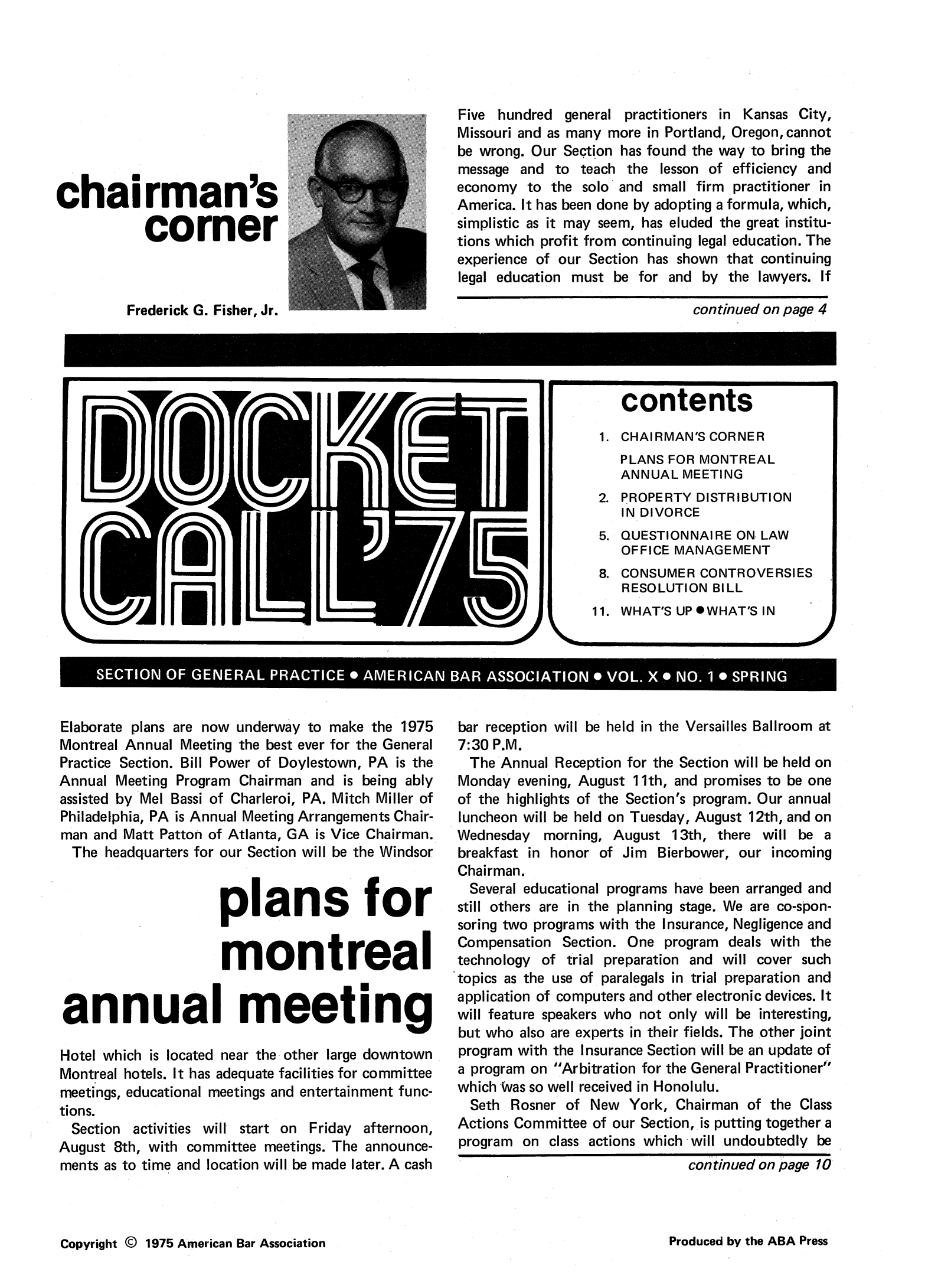 handle is hein.journals/dcktcll10 and id is 1 raw text is: chairman's
corner
Frederick G. Fisher, Jr.

Elaborate plans are now underway to make the 1975
Montreal Annual Meeting the best ever for the General
Practice Section. Bill Power of Doylestown, PA is the
Annual Meeting Program Chairman and is being ably
assisted by Mel Bassi of Charleroi, PA. Mitch Miller of
Philadelphia, PA is Annual Meeting Arrangements Chair-
man and Matt Patton of Atlanta, GA is Vice Chairman.
The headquarters for our Section will be the Windsor
plans for
montreal
annual meeting
Hotel which is located near the other large downtown
Montreal hotels. It has adequate facilities for committee
meetings, educational meetings and entertainment func-
tions.
Section activities will start on Friday afternoon,
August 8th, with committee meetings. The announce-
ments as to time and location will be made later. A cash

Five hundred general practitioners in Kansas City,
Missouri and as many more in Portland, Oregon, cannot
be wrong. Our Section has found the way to bring the
message and to teach the lesson of efficiency and
economy to the solo and small firm practitioner in
America. It has been done by adopting a formula, which,
simplistic as it may seem, has eluded the great institu-
tions which profit from continuing legal education. The
experience of our Section has shown that continuing
legal education must be for and by the lawyers. If
continued on page 4

bar reception will be held in the Versailles Ballroom at
7:30 P.M.
The Annual Reception for the Section will be held on
Monday evening, August 11th, and promises to be one
of the highlights of the Section's program. Our annual
luncheon will be held on Tuesday, August 12th, and on
Wednesday morning, August 13th, there will be a
breakfast in honor of Jim Bierbower, our incoming
Chairman.
Several educational programs have been arranged and
still others are in the planning stage. We are co-spon-
soring two programs with the Insurance, Negligence and
Compensation Section. One program deals with the
technology of trial preparation and will cover such
topics as the use of paralegals in trial preparation and
application of computers and other electronic devices. It
will feature speakers who not only will be interesting,
but who also are experts in their fields. The other joint
program with the Insurance Section will be an update of
a program on Arbitration for the General Practitioner
which Was so well received in Honolulu.
Seth Rosner of New York, Chairman of the Class
Actions Committee of our Section, is putting together a
program on class actions which will undoubtedly be
continued on page 10

Copyright © 1975 American Bar Association

contents
1. CHAIRMAN'S CORNER
PLANS FOR MONTREAL
ANNUAL MEETING
2. PROPERTY DISTRIBUTION
IN DIVORCE
5. QUESTIONNAIRE ON LAW
OFFICE MANAGEMENT
8. CONSUMER CONTROVERSIES
RESOLUTION BILL
11. WHAT'S UP * WHAT'S IN

'~'AI I  I U  ~ L W~m~-M

SECTION OF GENERAL PRACTICE * AMERICAN BAR ASSOCIATION* VOL. X* NO. 1* SPRING

Produced by the ABA Press


