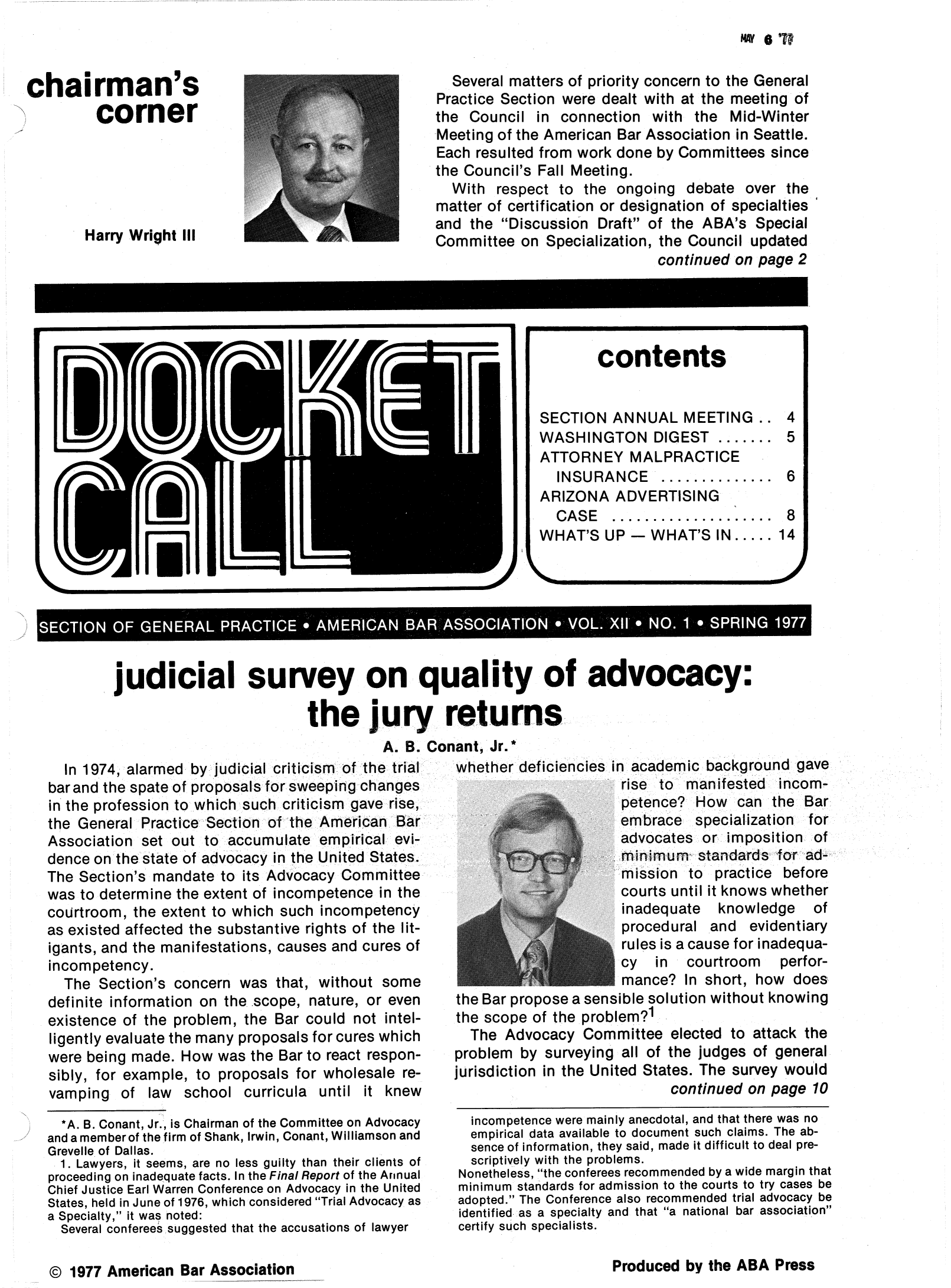 handle is hein.journals/dcktcll12 and id is 1 raw text is: chairman's
corner
Harry Wright III

j

NAY 6 CR

Several matters of priority concern to the General
Practice Section were dealt with at the meeting of
the Council in connection with the Mid-Winter
Meeting of the American Bar Association in Seattle.
Each resulted from work done by Committees since
the Council's Fall Meeting.
With respect to the ongoing debate over the
matter of certification or designation of specialties
and the Discussion Draft of the ABA's Special
Committee on Specialization, the Council updated
continued on page 2

udicial survey on quality of advocacy:
the jury returns
A. B. Conant, Jr.

In 1974, alarmed by judicial criticism of the trial
barand the spate of proposals for sweeping changes
in the profession to which such criticism gave rise,
the General PracticerSecttin of the American Bar
Association set out to accumulate empirical evi-
dence onthe state of advocacy in the United States.
The Section's mandate to its Advocacy Committee,
was to determine the extent of incompetence in the
courtroom, the extent to which such incompetency
as existed affected the substantive rights of the lit-
igants, and the manifestations, causes and cures of
incompetency.
The Section's concern was that, without some
definite information on the scope, nature, or even
existence of the problem, the Bar could not intel-
ligently evaluate the many proposals for cures which
were being made. How was the Bar to react respon-
sibly, for example, to proposals for wholesale re-
vamping of law school curricula until it knew
*A. B. Conant, Jr., is Chairman of the Committee on Advocacy
and a member of the firm of Shank, Irwin, Conant, Williamson and
Grevelle of Dallas.
1. Lawyers, it seems, are no less guilty than their clients of
proceeding on inadequate facts. In the Final Report of the Annual
Chief Justice Earl Warren Conference on Advocacy in the United
States, held in June of 1976, which considered Trial Advocacy as
a Specialty, it was noted:
Several conferees suggested that the accusations of lawyer

whether deficiencies in academic background gave
rise to  manifested   incom-
petence? How    can the Bar
embrace    specialization  for
advocates or imposition of
mni imurm  standards for ad
mission to   practice before
courts until it knows whether
inadequate    knowledge    of
procedural and    evidentiary
rules is a cause for inadequa-
cy  in   courtroom    perfor-
mance? In short, how    does
the Bar propose a sensible solution without knowing
the scope of the problem?1
The Advocacy Committee elected to attack the
problem by surveying all of the judges of general
jurisdiction in the United States. The survey would
continued on page 10
incompetence were mainly anecdotal, and that there was no
empirical data available to document such claims. The ab-
sence of information, they said, made it difficult to deal pre-
scriptively with the problems.
Nonetheless, the conferees recommended by a wide margin that
minimum standards for admission to the courts to try cases be
adopted. The Conference also recommended trial advocacy be
identified as a specialty and that a national bar association
certify such specialists.

Produced by the ABA Press

© 1977 American Bar Association

contents
SECTION ANNUAL MEETING  4
WASHINGTON DIGEST ....... 5
ATTORNEY MALPRACTICE
INSURANCE............. 6
ARIZONA ADVERTISING
CASE..............   8
WHAT'S UP - WHAT'S IN..... 14

SECTION OF GENERAL PRACTICE* AMERICAN BAR ASSOCIATION* VOL .X11 * NO. 1* SPRING 1977


