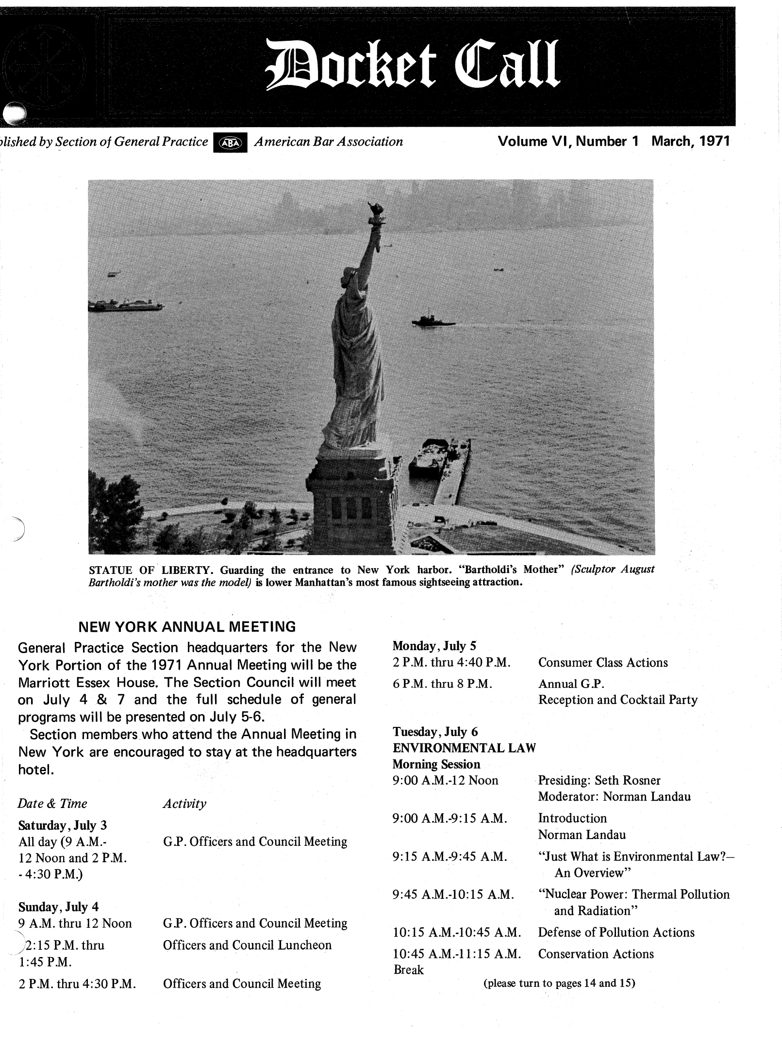 handle is hein.journals/dcktcll6 and id is 1 raw text is: j~I           4 ~

7lished by Section of General Practice  American Bar Association

Volume VI, Number 1 March, 1971

STATUE OF LIBERTY. Guarding the entrance to New York harbor. Bartholdi's Mother (Sculptor August
Bartholdi's mother was the model) is lower Manhattan's most famous sightseeing attraction.

NEW YORK ANNUAL MEETING
General Practice Section headquarters for the New
York Portion of the 1971 Annual Meeting will be the
Marriott Essex House. The Section Council will meet
on July 4 & 7 and the full schedule of general
programs will be presented on July 5-6.
Section members who attend the Annual Meeting in
New York are encouraged to stay at the headquarters
hotel.

Date & Time
Saturday, July 3
All day (9 A.M.-
12 Noon and 2 P.M.
- 4:30 P.M.)
Sunday, July 4
9 A.M. thru 12 Noon
2:15 P.M. thru
1:45 P.M.
2 P.M. thru 4:30 P.M.

Activity

G.P. Officers and Council Meeting

G.P. Officers and Council Meeting
Officers and Council Luncheon
Officers and Council Meeting

Monday, July 5
2 P.M. thru 4:40 P.M.
6 P.M. thru 8 P.M.
Tuesday, July 6
ENVIRONMENTAL LAW
Morning Session
9:00 A.M.-12 Noon
9:00 A.M.-9:15 A.M.
9:15 A.M.-9:45 A.M.
9:45 A.M.-10:15 A.M.

Consumer Class Actions
Annual G.P.
Reception and Cocktail Party
Presiding: Seth Rosner
Moderator: Norman Landau
Introduction
Norman Landau
Just What is Environmental Law?-
An Overview
Nuclear Power: Thermal Pollution
and Radiation

10:15 A.M.-10:45 A.M. Defense of Pollution Actions
10:45 A.M.-11:15 A.M. Conservation Actions
Break
(please turn to pages 14 and 15)


