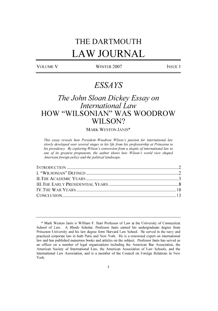 handle is hein.journals/dcujl5 and id is 1 raw text is: THE DARTMOUTH
LAW JOURNAL
VOLUME V                           WINTER 2007                              ISSUE 1
ESSA YS
The John Sloan Dickey Essay on
International Law
HOW WILSONIAN WAS WOODROW
WILSON?
MARK WESTON JANIS*
This essay reveals how President Woodrow Wilson's passion for international law
slowly developed over several stages in his life from his professorship at Princeton to
his presidency. By exploring Wilson's conversion from a skeptic of international law to
one of its greatest proponents, the author shows how Wilson's world view shaped
American foreign policy and the political landscape.
IN TRODU  CTION   .......................................................................................... 2
i. W ILSONIAN    D EFINED  .........................................................................  2
II.THE  A CADEM   IC  YEARS .........................................................................  3
III.THE EARLY PRESIDENTIAL YEARS ...................................................... 8
IV .THE  W  AR  Y EARS  ................................................................................  10
C ON CLU  SION   ............................................................................................  13
* Mark Weston Janis is William F. Starr Professor of Law at the University of Connecticut
School of Law. A Rhode Scholar, Professor Janis earned his undergraduate degree from
Princeton University and his law degree form Harvard Law School. He served in the navy and
practiced corporate law in both Paris and New York. He is a renowned expert on international
law and has published numerous books and articles on the subject. Professor Janis has served as
an officer on a number of legal organizations including the American Bar Association, the
American Society of International Law, the American Association of Law Schools, and the
International Law Association, and is a member of the Council on Foreign Relations in New
York.



