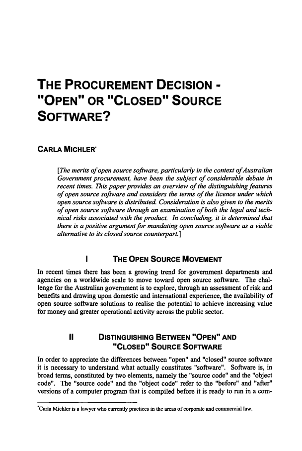 handle is hein.journals/deakin10 and id is 267 raw text is: THE PROCUREMENT DECISION -
OPEN OR CLOSED SOURCE
SOFTWARE?
CARLA MICHLER
[The merits of open source software, particularly in the context ofAustralian
Government procurement, have been the subject of considerable debate in
recent times. This paper provides an overview of the distinguishing features
of open source software and considers the terms of the licence under which
open source software is distributed. Consideration is also given to the merits
of open source software through an examination of both the legal and tech-
nical risks associated with the product. In concluding, it is determined that
there is a positive argument for mandating open source software as a viable
alternative to its closed source counterpart.]
I       THE OPEN SOURCE MOVEMENT
In recent times there has been a growing trend for government departments and
agencies on a worldwide scale to move toward open source software. The chal-
lenge for the Australian government is to explore, through an assessment of risk and
benefits and drawing upon domestic and international experience, the availability of
open source software solutions to realise the potential to achieve increasing value
for money and greater operational activity across the public sector.
II       DISTINGUISHING BETWEEN OPEN AND
CLOSED SOURCE SOFTWARE
In order to appreciate the differences between open and closed source software
it is necessary to understand what actually constitutes software. Software is, in
broad terms, constituted by two elements, namely the source code and the object
code. The source code and the object code refer to the before and after
versions of a computer program that is compiled before it is ready to run in a corn-
*Carla Michler is a lawyer who currently practices in the areas of corporate and commercial law.


