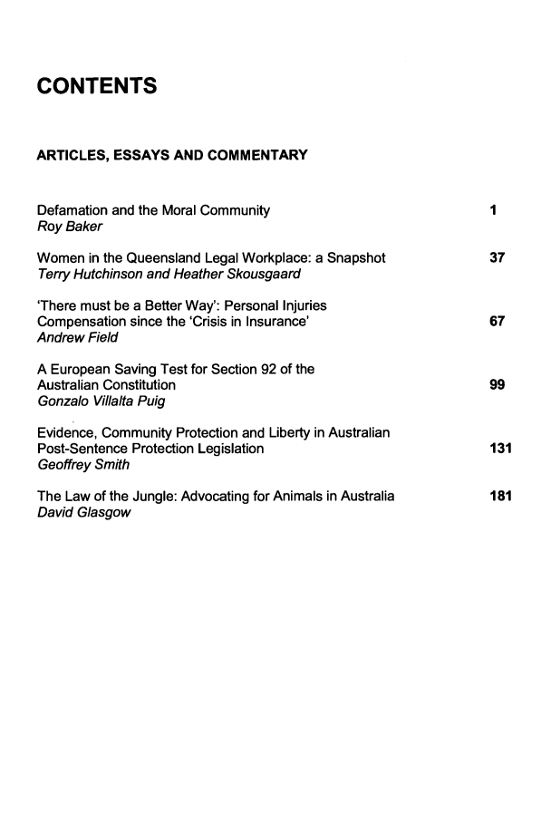 handle is hein.journals/deakin13 and id is 1 raw text is: CONTENTS
ARTICLES, ESSAYS AND COMMENTARY
Defamation and the Moral Community                       1
Roy Baker
Women in the Queensland Legal Workplace: a Snapshot      37
Terry Hutchinson and Heather Skousgaard
'There must be a Better Way': Personal Injuries
Compensation since the 'Crisis in Insurance'            67
Andrew Field
A European Saving Test for Section 92 of the
Australian Constitution                                  99
Gonzalo Villalta Puig
Evidence, Community Protection and Liberty in Australian
Post-Sentence Protection Legislation                     131
Geoffrey Smith
The Law of the Jungle: Advocating for Animals in Australia  181
David Glasgow


