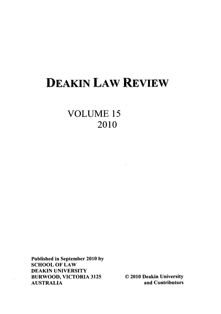 handle is hein.journals/deakin15 and id is 1 raw text is: DEAKIN LAW REVIEW
VOLUME 15
2010

Published in September 2010 by
SCHOOL OF LAW
DEAKIN UNIVERSITY
BURWOOD, VICTORIA 3125
AUSTRALIA

© 2010 Deakin University
and Contributors


