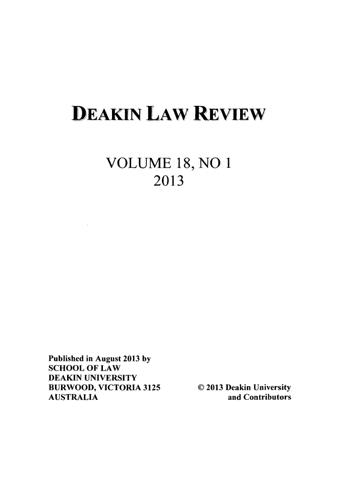 handle is hein.journals/deakin18 and id is 1 raw text is: DEAKIN LAW REVIEW
VOLUME 18, NO 1
2013

Published in August 2013 by
SCHOOL OF LAW
DEAKIN UNIVERSITY
BURWOOD, VICTORIA 3125
AUSTRALIA

© 2013 Deakin University
and Contributors


