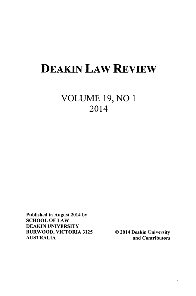 handle is hein.journals/deakin19 and id is 1 raw text is: 











DEAKIN LAW REVIEW




      VOLUME 19, NO 1

              2014


Published in August 2014 by
SCHOOL OF LAW
DEAKIN UNIVERSITY
BURWOOD, VICTORIA 3125
AUSTRALIA


C 2014 Deakin University
     and Contributors



