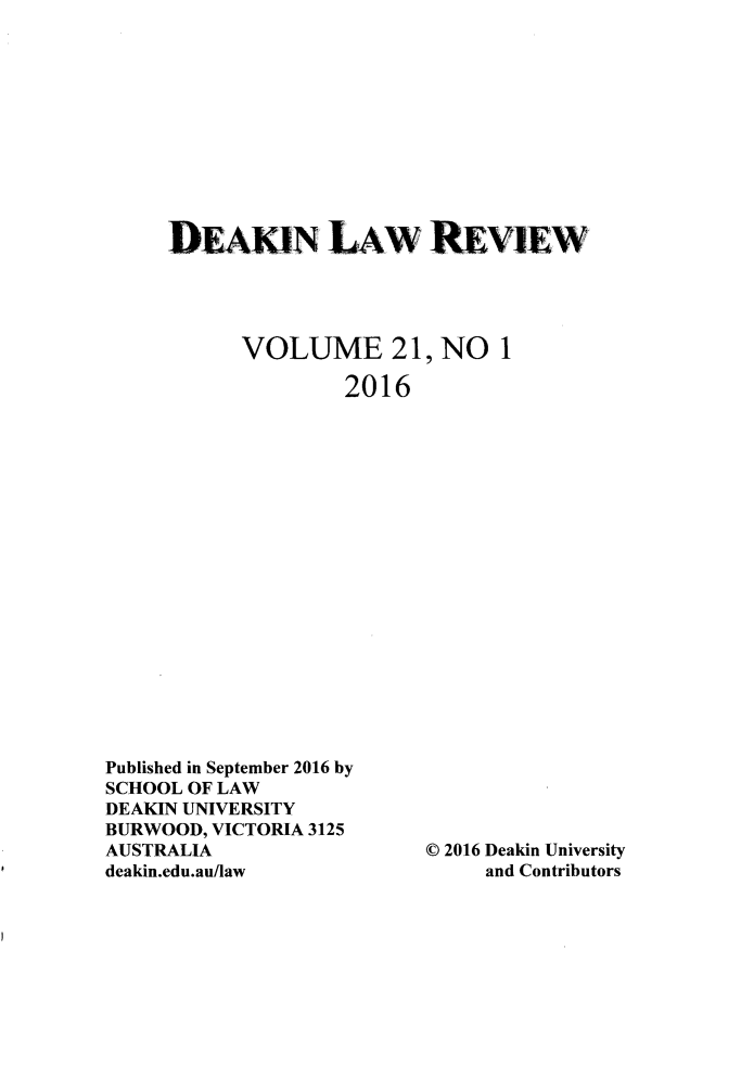 handle is hein.journals/deakin21 and id is 1 raw text is: 











DEAKN LAW REvv~w




      VOLUME 21, NO 1

              2016


Published in September 2016 by
SCHOOL OF LAW
DEAKIN UNIVERSITY
BURWOOD, VICTORIA 3125
AUSTRALIA
deakin.edu.au/law


© 2016 Deakin University
     and Contributors


