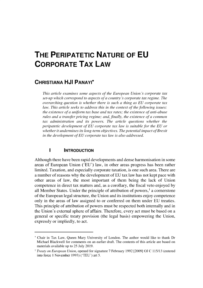 handle is hein.journals/deakin24 and id is 1 raw text is: 










THE PERIPATETIC NATURE OF EU

CORPORATE TAX LAW



CHRISTIANA HJI PANAYI*

    This article examines some aspects of the European Union's corporate tax
    set-up which correspond to aspects of a country's corporate tax regime. The
    overarching question is whether there is such a thing as EU corporate tax
    law. This article seeks to address this in the context of the following issues:
    the existence of a uniform tax base and tax rates; the existence of anti-abuse
    rules and a transfer pricing regime; and, finally, the existence of a common
    tax administration and its powers. The article questions whether the
    peripatetic development of EU corporate tax law is suitable for the EU or
    whether it undermines its long-term objectives. The potential impact of Brexit
    in the development of EU corporate tax law is also addressed.


        I       INTRODUCTION

Although there have been rapid developments and dense harmonisation in some
areas of European Union ('EU') law, in other areas progress has been rather
limited. Taxation, and especially corporate taxation, is one such area. There are
a number of reasons why the development of EU tax law has not kept pace with
other areas of law, the most important of them being the lack of Union
competence in direct tax matters and, as a corollary, the fiscal veto enjoyed by
all Member States. Under the principle of attribution of powers,1 a cornerstone
of the European legal structure, the Union and its institutions enjoy competence
only in the areas of law assigned to or conferred on them under EU treaties.
This principle of attribution of powers must be respected both internally and in
the Union's external sphere of affairs. Therefore, every act must be based on a
general or specific treaty provision (the legal basis) empowering the Union,
expressly or impliedly, to act.


Chair in Tax Law, Queen Mary University of London. The author would like to thank Dr
Michael Blackwell for comments on an earlier draft. The contents of this article are based on
materials available up to 25 July 2019.
Treaty on European Union, opened for signature 7 February 1992 [2009] OJ C 115/13 (entered
into force 1 November 1993) ('TEU') art 5.


