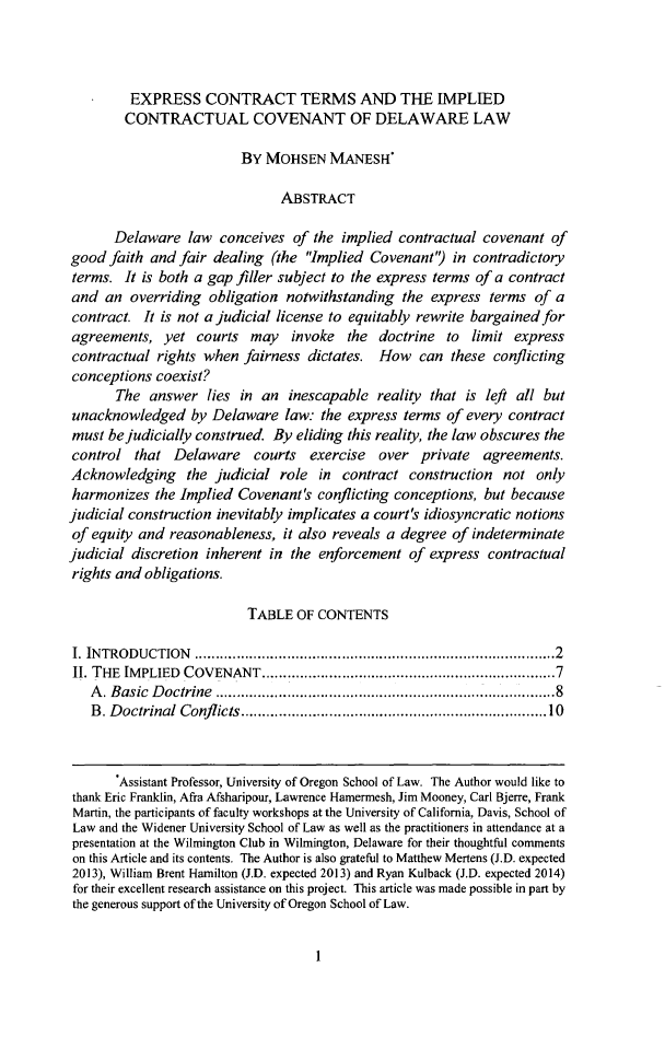 handle is hein.journals/decor38 and id is 5 raw text is: EXPRESS CONTRACT TERMS AND THE IMPLIED
CONTRACTUAL COVENANT OF DELAWARE LAW
BY MOHSEN MANESH*
ABSTRACT
Delaware law conceives of the implied contractual covenant of
good faith and fair dealing (the Implied Covenant') in contradictory
terms. It is both a gap filler subject to the express terms of a contract
and an overriding obligation notwithstanding the express terms of a
contract. It is not a judicial license to equitably rewrite bargainedfor
agreements, yet courts may invoke the doctrine to limit express
contractual rights when fairness dictates. How can these conflicting
conceptions coexist?
The answer lies in an inescapable reality that is left all but
unacknowledged by Delaware law: the express terms of every contract
must be judicially construed. By eliding this reality, the law obscures the
control that Delaware courts exercise over private agreements.
Acknowledging the judicial role in contract construction not only
harmonizes the Implied Covenant's conflicting conceptions, but because
judicial construction inevitably implicates a court's idiosyncratic notions
of equity and reasonableness, it also reveals a degree of indeterminate
judicial discretion inherent in the enforcement of express contractual
rights and obligations.
TABLE OF CONTENTS
I. INTRODUCTION                           ............2............ .....................2
II. THE IMPLIED COVENANT.......................................7
A. Basic Doctrine         ...........................      .........8
B. Doctrinal Conflicts................................10
.Assistant Professor, University of Oregon School of Law. The Author would like to
thank Eric Franklin, Afra Afsharipour, Lawrence Hamermesh, Jim Mooney, Carl Bjerre, Frank
Martin, the participants of faculty workshops at the University of California, Davis, School of
Law and the Widener University School of Law as well as the practitioners in attendance at a
presentation at the Wilmington Club in Wilmington, Delaware for their thoughtful comments
on this Article and its contents. The Author is also grateful to Matthew Mertens (J.D. expected
2013), William Brent Hamilton (J.D. expected 2013) and Ryan Kulback (J.D. expected 2014)
for their excellent research assistance on this project. This article was made possible in part by
the generous support of the University of Oregon School of Law.

1


