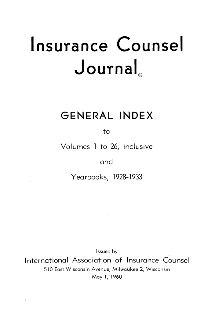 handle is hein.journals/defcon1026 and id is 1 raw text is: 




Insurance Counsel


          Journal®




       GENERAL INDEX

                to


Volumes 1


to 26, inclusive


and


          Yearbooks, 1928-1933








                Issued by
International Association of Insurance Counsel
    510 East Wisconsin Avenue, Milwaukee 2, Wisconsin
               May 1, 1960


