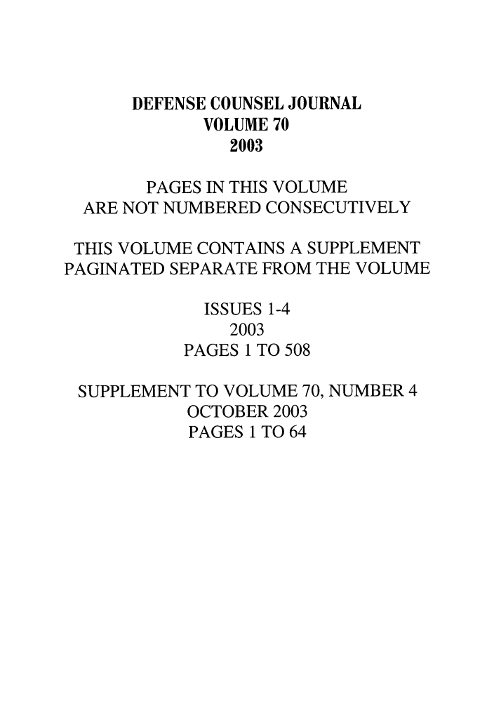 handle is hein.journals/defcon70 and id is 1 raw text is: DEFENSE COUNSEL JOURNAL
VOLUME 70
2003
PAGES IN THIS VOLUME
ARE NOT NUMBERED CONSECUTIVELY
THIS VOLUME CONTAINS A SUPPLEMENT
PAGINATED SEPARATE FROM THE VOLUME
ISSUES 1-4
2003
PAGES 1 TO 508
SUPPLEMENT TO VOLUME 70, NUMBER 4
OCTOBER 2003
PAGES 1 TO 64


