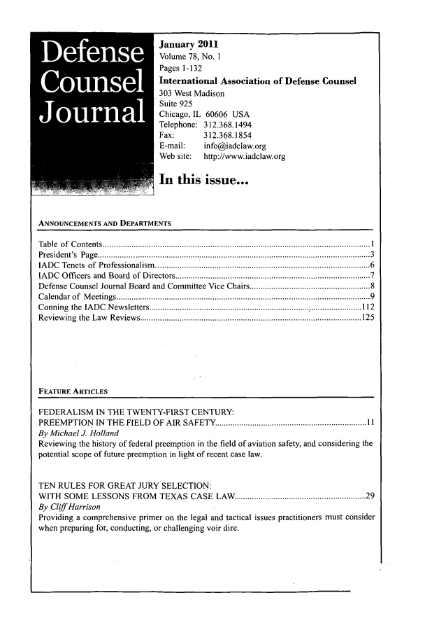 handle is hein.journals/defcon78 and id is 1 raw text is: January 2011
Volume 78, No. 1
Pages 1-132
International Association of Defense Counsel
303 West Madison
Suite 925
Chicago, IL 60606 USA
Telephone: 312.368.1494
Fax:        312.368.1854
E-mail:     info@iadclaw.org
Web site:   http://www.iadclaw.org
In this issue...
ANNOUNCEMENTS AND DEPARTMENTS
T able  o f  C on tents .......................................................................................................................... I
P residen t's  P ag e  ............................................................................................................................ 3
IA D C  Tenets  of  Professionalism   ............................................................................................   6
IADC  Offi cers and  Board  of Directors ...................................................................................  7
Defense Counsel Journal Board and Committee Vice Chairs ................................................. 8
C alendar  of  M eetings ..........................................................................................................   9
Conning the IADC Newsletters .....................                      1- ...................... 112
R eview ing  the  Law   R eview s ..................................................................................................... 125
FEATURE ARTICLES
FEDERALISM IN THE TWENTY-FIRST CENTURY:
PREEMPTION     N  THE  FIELD  OF AIR  SAFETY   .................................................................... 11
By Michael J. Holland
Reviewing the history of federal preemption in the field of aviation safety, and considering the
potential scope of future preemption in light of recent case law.
TEN RULES FOR GREAT JURY SELECTION:
WITH SOME LESSONS FROM TEXAS CASE LAW ...................................................... 29
By Cliff Harrison
Providing a comprehensive primer on the legal and tactical issues practitioners must consider
when preparing for, conducting, or challenging voir dire.


