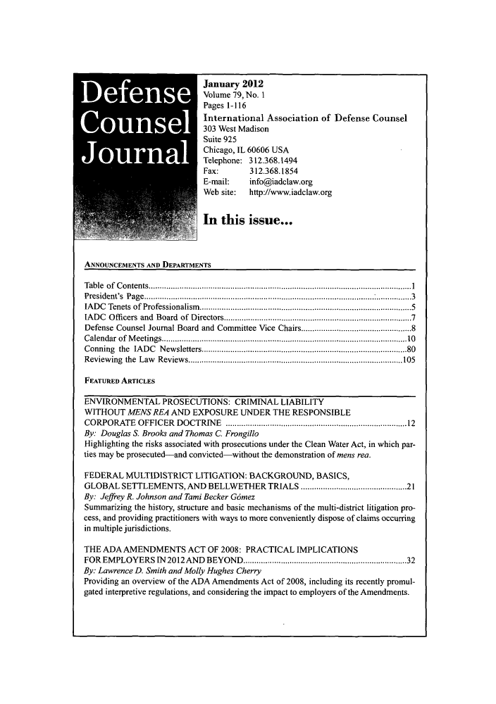 handle is hein.journals/defcon79 and id is 1 raw text is: January 2012
Volume 79, No. 1
Pages 1-116
International Association of Defense Counsel
303 West Madison
Suite 925
Chicago, IL 60606 USA
Telephone: 312.368.1494
Fax:       312.368.1854
E-mail:    info@iadclaw.org
Web site:  http://www.iadclaw.org
In this issue...
ANNOUNCEMENTS AND DEPARTMENTS
Table of Contents...........................................................
President's  P age................................... ....................................................................3
IADC Tenets of Professionalism.....................5.........         ...........5
IADC Officers and Board of Directors....................................7
Defense Counsel Journal Board and Committee Vice Chairs............................8
Calendar of Meetings.................................................10
Conning the IADC Newsletters.       .............................     ............80
Reviewing the Law Reviews.....  ..........................     ...........................105
FEATURED ARTICLES
ENVIRONMENTAL PROSECUTIONS: CRIMINAL LIABILITY
WITHOUT MENS REA AND EXPOSURE UNDER THE RESPONSIBLE
CORPORATE OFFICER DOCTRINE              ..........................................12
By: Douglas S. Brooks and Thomas C Frongillo
Highlighting the risks associated with prosecutions under the Clean Water Act, in which par-
ties may be prosecuted-and convicted-without the demonstration of mens rea.
FEDERAL MULTIDISTRICT LITIGATION: BACKGROUND, BASICS,
GLOBAL SETTLEMENTS, AND BELLWETHER TRIALS .....................21
By: Jeffrey R. Johnson and Tami Becker Gomez
Summarizing the history, structure and basic mechanisms of the multi-district litigation pro-
cess, and providing practitioners with ways to more conveniently dispose of claims occurring
in multiple jurisdictions.
THE ADA AMENDMENTS ACT OF 2008: PRACTICAL IMPLICATIONS
FOR EMPLOYERS IN 2012 AND BEYOND...................                  ............. 32
By: Lawrence D. Smith and Molly Hughes Cherry
Providing an overview of the ADA Amendments Act of 2008, including its recently promul-
gated interpretive regulations, and considering the impact to employers of the Amendments.



