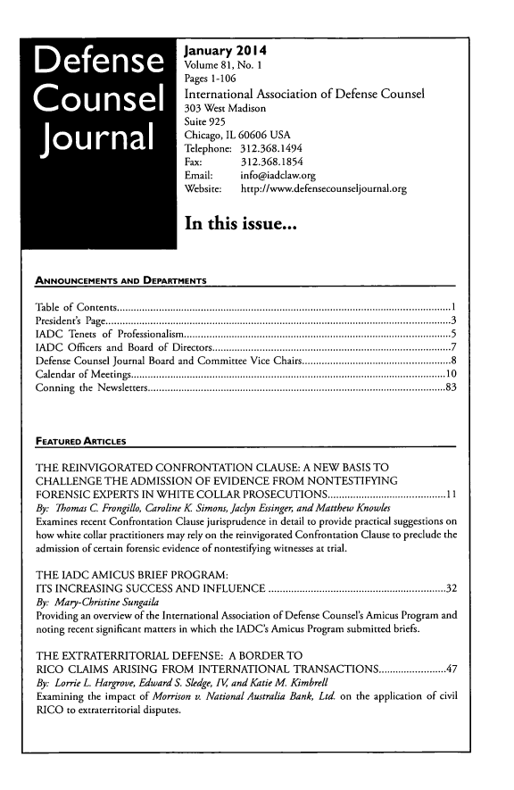 handle is hein.journals/defcon81 and id is 1 raw text is: *
*

January 2014
Volume 81, No. 1
Pages 1-106
International Association of Defense Counsel
303 West Madison
Suite 925
Chicago, IL 60606 USA
Telephone: 312.368.1494
Fax:      312.368.1854
Email:    info@iadclaw.org
Website:  http://www.defensecounseljournal.org
In this issue...

ANNOUNCEMENTS AND DEPARTMENTS
Table of Contents.........................................................................1
President's  Page.......................................................................................3
IAD C  Tenets  of  Professionalism ........................................................................................... 5
IADC Officers and Board of Directors..........................................7
Defense Counsel Journal Board and Committee Vice Chairs................................................8
Calendar of Meetings....................................................................... .........10
Conning the Newsletters................................................................83
FEATURED ARTICLES
THE REINVIGORATED CONFRONTATION CLAUSE: A NEW BASIS TO
CHALLENGE THE ADMISSION OF EVIDENCE FROM NONTESTIFYING
FORENSIC EXPERTS IN WHITE COLLAR PROSECUTIONS..........................................11
By. Thomas C Frongillo, Caroline K Simons, Jaclyn Essinger, and Matthew Knowles
Examines recent Confrontation Clause jurisprudence in detail to provide practical suggestions on
how white collar practitioners may rely on the reinvigorated Confrontation Clause to preclude the
admission of certain forensic evidence of nontestifying witnesses at trial.
THE IADC AMICUS BRIEF PROGRAM:
ITS INCREASING SUCCESS AND INFLUENCE ...........................................................32
By: Mary-Christine Sungaila
Providing an overview of the International Association of Defense Counsel's Amicus Program and
noting recent significant matters in which the IADC's Amicus Program submitted briefs.
THE EXTRATERRITORIAL DEFENSE: A BORDER TO
RICO CLAIMS ARISING FROM INTERNATIONAL TRANSACTIONS............47
By: Lorrie L. Hargrove, Edward S. Sledge, [V and Katie M Kimbrell
Examining the impact of Morrison v. National Australia Bank, Ltd on the application of civil
RICO to extraterritorial disputes.



