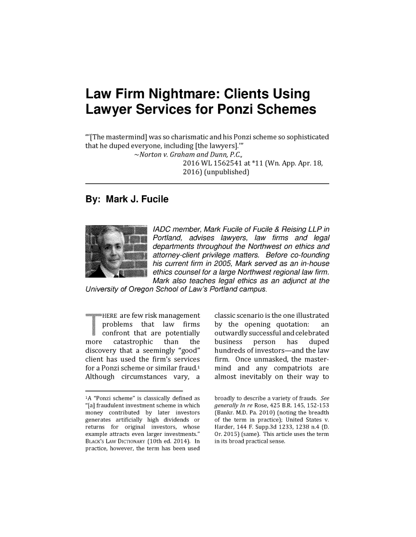 handle is hein.journals/defcon85 and id is 1 raw text is: 










Law Firm Nightmare: Clients Using

Lawyer Services for Ponzi Schemes


'[The mastermind] was so charismatic and his Ponzi scheme so sophisticated
that he duped everyone, including [the lawyers].'
              -Norton v. Graham and Dunn, P.C,
                            2016 WL  1562541 at*11  (Wn. App. Apr. 18,
                            2016) (unpublished)


By:   Mark   J. Fucile



                   /ADC  member,  Mark Fucile of Fucile & Reising LLP in
                   Portland,  advises  lawyers, law   firms and  legal
                   departments  throughout the Northwest on ethics and
                   attorney-client privilege matters. Before co-founding
                   his current firm in 2005, Mark served as an in-house
                   ethics counsel for a large Northwest regional law firm.
                   Mark  also teaches legal ethics as an adjunct at the
University of Oregon School of Law's Portland campus.


     HERE are few risk management
     problems   that  law   firms
     confront that are potentially
more    catastrophic   than   the
discovery that a seemingly good
client has used the firm's services
for a Ponzi scheme or similar fraud.'
Although  circumstances  vary,  a

'A Ponzi scheme is classically defined as
[a] fraudulent investment scheme in which
money  contributed by later investors
generates artificially high dividends or
returns for original investors, whose
example attracts even larger investments.
BLACK's LAw DICTIONARY (10th ed. 2014). In
practice, however, the term has been used


classic scenario is the one illustrated
by  the  opening  quotation:   an
outwardly successful and celebrated
business   person    has   duped
hundreds of investors-and the law
firm. Once unmasked,  the master-
mind   and  any  compatriots  are
almost inevitably on their way to

broadly to describe a variety of frauds. See
generally In re Rose, 425 B.R. 145, 152-153
(Bankr. M.D. Pa. 2010) (noting the breadth
of the term in practice); United States v.
Harder, 144 F. Supp.3d 1233, 1238 n.4 (D.
Or. 2015) (same). This article uses the term
in its broad practical sense.


