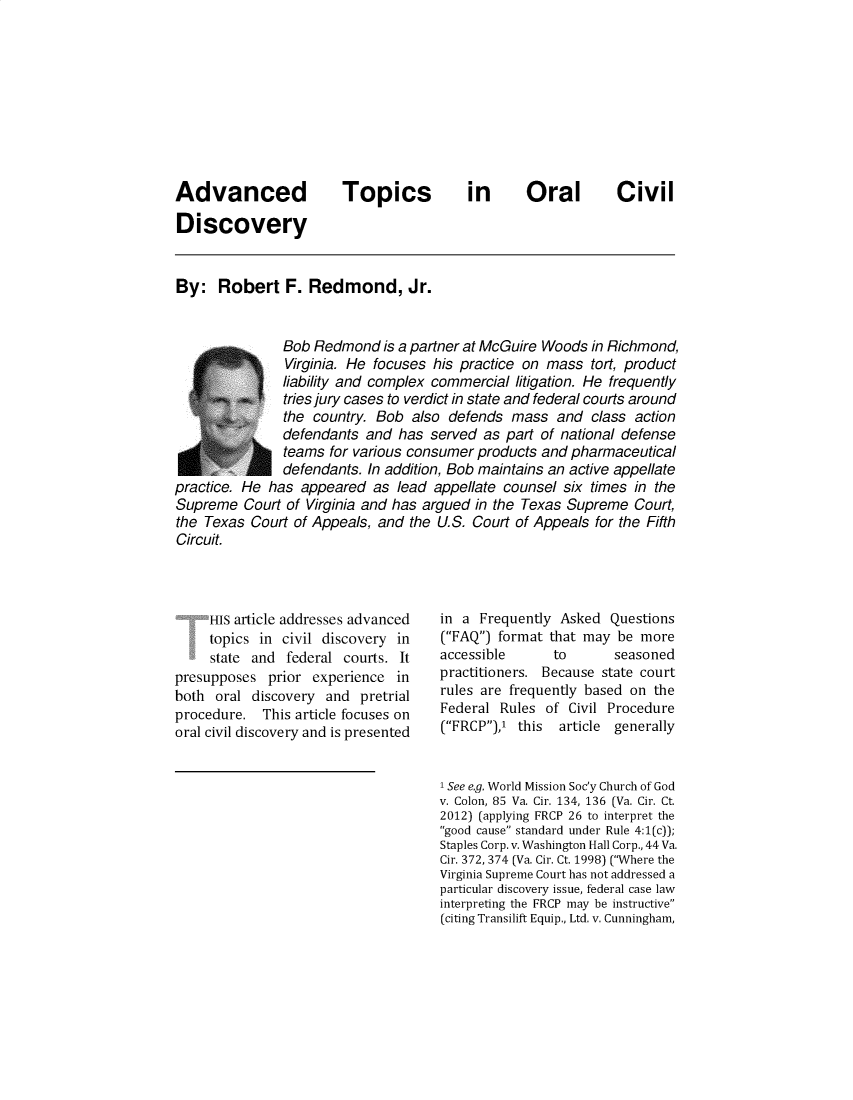 handle is hein.journals/defcon88 and id is 1 raw text is: Advanced            Topics        in     Oral       Civil
Discovery
By: Robert F. Redmond, Jr.
Bob Redmond is a partner at McGuire Woods in Richmond,
Virginia. He focuses his practice on mass tort, product
liability and complex commercial litigation. He frequently
tries jury cases to verdict in state and federal courts around
the country. Bob also defends mass and class action
defendants and has served as part of national defense
teams for various consumer products and pharmaceutical
defendants. In addition, Bob maintains an active appellate
practice. He has appeared as lead appellate counsel six times in the
Supreme Court of Virginia and has argued in the Texas Supreme Court,
the Texas Court of Appeals, and the U.S. Court of Appeals for the Fifth
Circuit.

HIS article addresses advanced
topics in civil discovery in
state and federal courts. It
presupposes prior experience in
both oral discovery and pretrial
procedure. This article focuses on
oral civil discovery and is presented

in a Frequently Asked Questions
(FAQ) format that may be more
accessible       to       seasoned
practitioners. Because state court
rules are frequently based on the
Federal Rules of Civil Procedure
(FRCP),' this article generally
1 See e.g. World Mission Soc'y Church of God
v. Colon, 85 Va. Cir. 134, 136 (Va. Cir. Ct.
2012) (applying FRCP 26 to interpret the
good cause standard under Rule 4:1(c));
Staples Corp. v. Washington Hall Corp., 44 Va.
Cir. 372, 374 (Va. Cir. Ct. 1998) (Where the
Virginia Supreme Court has not addressed a
particular discovery issue, federal case law
interpreting the FRCP may be instructive
(citing Transilift Equip., Ltd. v. Cunningham,


