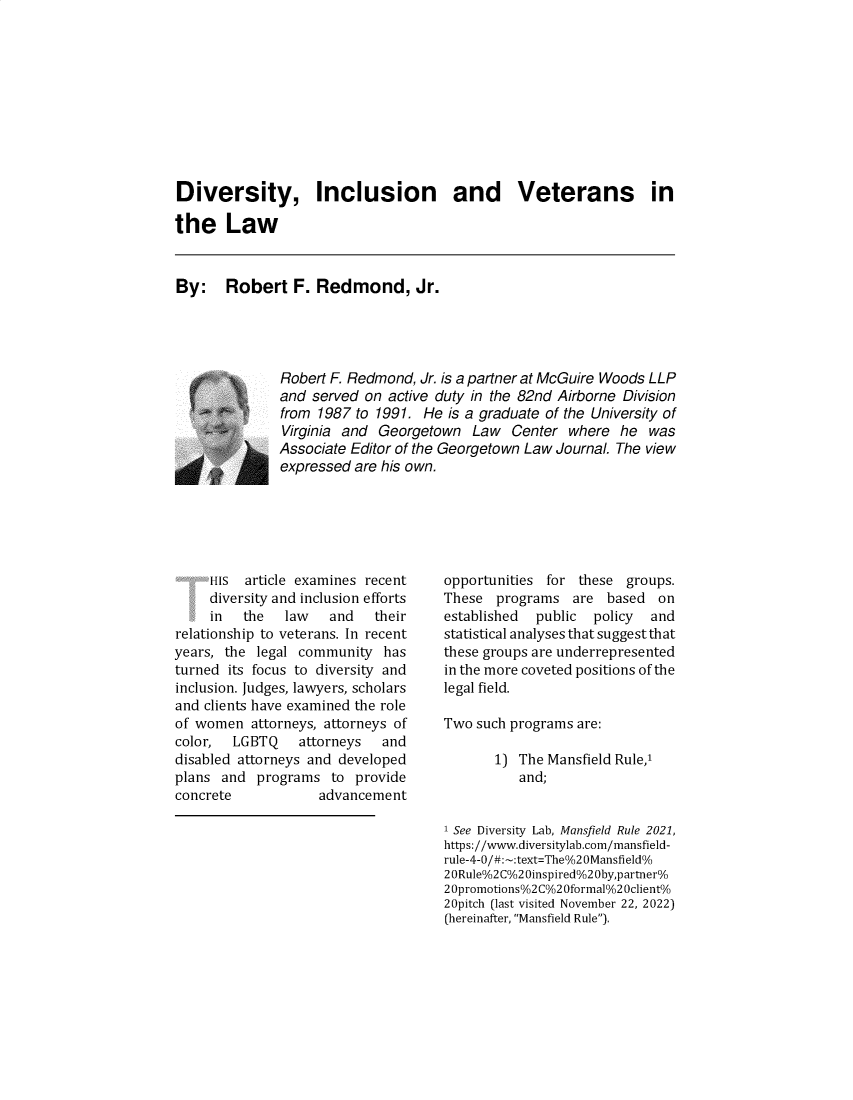 handle is hein.journals/defcon90 and id is 1 raw text is: 










Diversity, Inclusion and Veterans in

the Law



By: Robert F. Redmond, Jr.





               Robert F. Redmond, Jr. is a partner at McGuire Woods LLP
               and served on active duty in the 82nd Airborne Division
               from 1987 to 1991. He  is a graduate of the University of
               Virginia and Georgetown   Law  Center  where  he  was
               Associate Editor of the Georgetown Law Journal. The view
               expressed are his own.


     HIS  article examines recent
     diversity and inclusion efforts
     in  the   law   and    their
relationship to veterans. In recent
years, the legal community   has
turned its focus to diversity and
inclusion. Judges, lawyers, scholars
and clients have examined the role
of women   attorneys, attorneys of
color,  LGBTQ    attorneys   and
disabled attorneys and developed
plans and  programs   to provide
concrete            advancement


opportunities for  these groups.
These  programs   are based   on
established  public  policy  and
statistical analyses that suggest that
these groups are underrepresented
in the more coveted positions of the
legal field.

Two  such programs are:

       1) The Mansfield Rule,1
          and;


1 See Diversity Lab, Mansfield Rule 2021,
https://www.diversitylab.com/mansfield-
rule-4-0/# -:text=The%2 OMansfield%
2 0Rule%2C%2 0inspired%2 0by,partner%
2 Opromotions%2 C%2 Oformal%2 Oclient%
20pitch (last visited November 22, 2022)
(hereinafter, Mansfield Rule).


