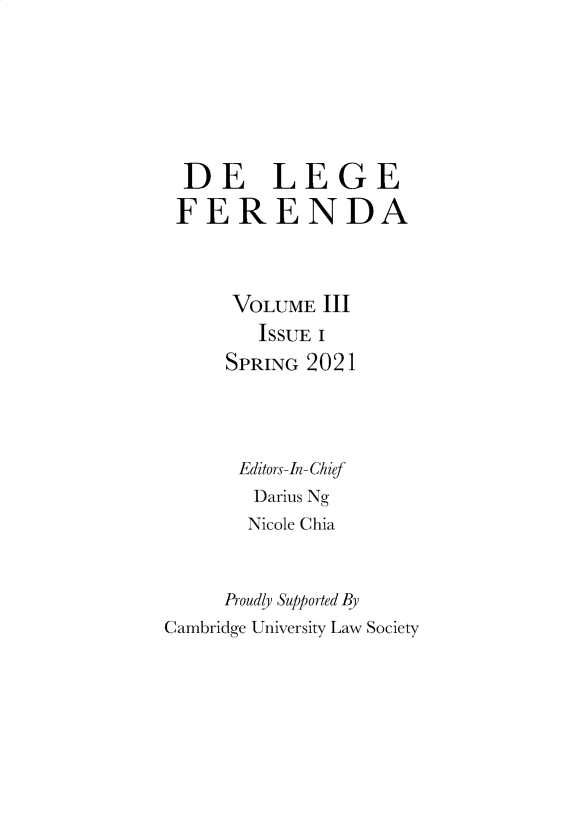 handle is hein.journals/delgfnda3 and id is 1 raw text is: 






  DE LEGE
  FERENDA



      VOLUME  III
        ISSUE I
     SPRING 2021




     Editors-In-Chief
        Darius Ng
        Nicole Chia


     Proudly Supported By
Cambridge University Law Society


