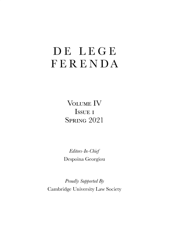 handle is hein.journals/delgfnda4 and id is 1 raw text is: DE LEGE
FERENDA
VOLUME IV
ISSUE I
SPRING 2021
Editors-In-Chief
Despoina Georgiou
Proudly Supported By
Cambridge University Law Society


