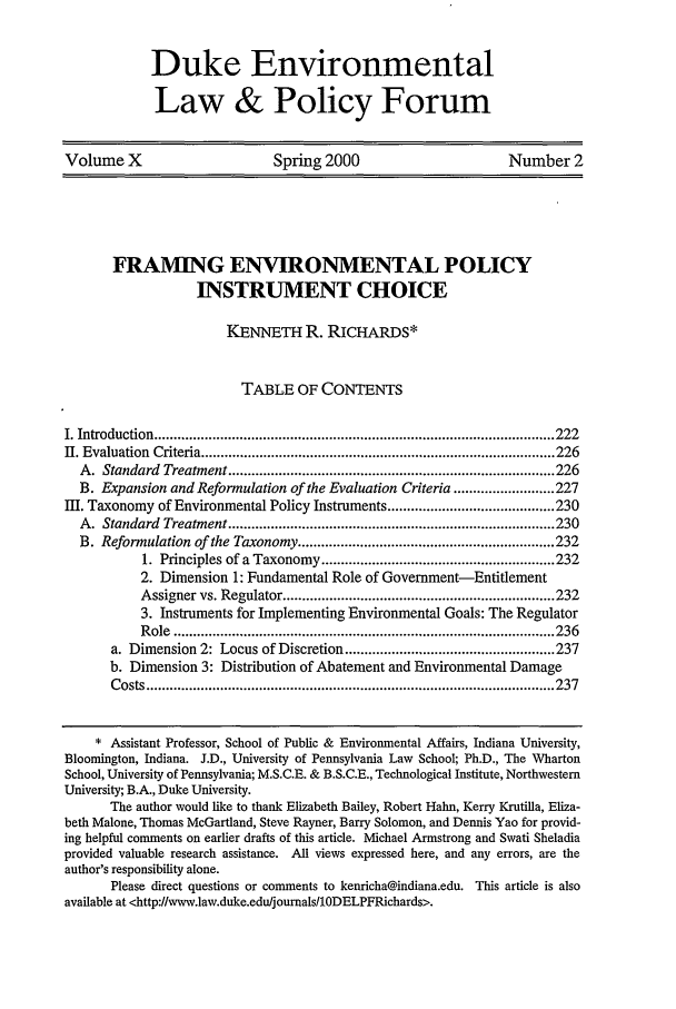 handle is hein.journals/delp10 and id is 233 raw text is: Duke Environmental
Law & Policy Forum

Volume X                Spring 2000                Number 2

FRAMING ENVIRONMENTAL POLICY
INSTRUMENT CHOICE
KENNETH R. RiCHARDS*
TABLE OF CONTENTS
I. Introduction .........................................                      222
II. Evaluation  Criteria ........................................................................................... 226
A .  Standard  Treatment .................................................................................... 226
B. Expansion and Reformulation of the Evaluation Criteria .......................... 227
I. Taxonomy of Environmental Policy Instruments ........................................... 230
A .  Standard  Treatment .................................................................................... 230
B. Reformulation of the Taxonomy .................................................................. 232
1. Principles of a Taxonomy ............................................................ 232
2. Dimension 1: Fundamental Role of Government-Entitlement
Assigner vs. Regulator ...................................................................... 232
3. Instruments for Implementing Environmental Goals: The Regulator
R ole  .................................................................................................. 236
a. Dimension 2: Locus of Discretion ...................................................... 237
b. Dimension 3: Distribution of Abatement and Environmental Damage
C osts  ......................................................................................................... 237
* Assistant Professor, School of Public & Environmental Affairs, Indiana University,
Bloomington, Indiana. J.D., University of Pennsylvania Law School; Ph.D., The Wharton
School, University of Pennsylvania; M.S.C.E. & B.S.C.E., Technological Institute, Northwestern
University; B.A., Duke University.
The author would like to thank Elizabeth Bailey, Robert Hahn, Kerry Krutilla, Eliza-
beth Malone, Thomas McGartland, Steve Rayner, Barry Solomon, and Dennis Yao for provid-
ing helpful comments on earlier drafts of this article. Michael Armstrong and Swati Sheladia
provided valuable research assistance. All views expressed here, and any errors, are the
author's responsibility alone.
Please direct questions or comments to kenricha@indiana.edu. This article is also
available at <http://www.lawv.duke.edu/joumalsIODELPFRichards>.



