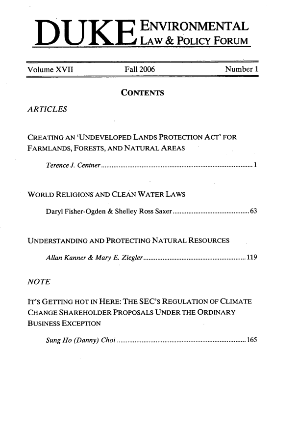 handle is hein.journals/delp17 and id is 1 raw text is: DUKELAW & POLICY FORUM
Volume XVII               Fall 2006                  Number 1
CONTENTS
ARTICLES
CREATING AN 'UNDEVELOPED LANDS PROTECTION ACT' FOR
FARMLANDS, FORESTS, AND NATURAL AREAS
Terence  J. Centner .................................................................................  1
WORLD RELIGIONS AND CLEAN WATER LAWS
Daryl Fisher-Ogden &  Shelley Ross Saxer ...................................... 63
UNDERSTANDING AND PROTECTING NATURAL RESOURCES
Allan  Kanner &  M ary  E. Ziegler ........................................................... 119
NOTE
IT'S GETTING HOT IN HERE: THE SEC'S REGULATION OF CLIMATE
CHANGE SHAREHOLDER PROPOSALS UNDER THE ORDINARY
BUSINESS EXCEPTION
Sung  H o  (D anny)  Choi .......................................................................... 165



