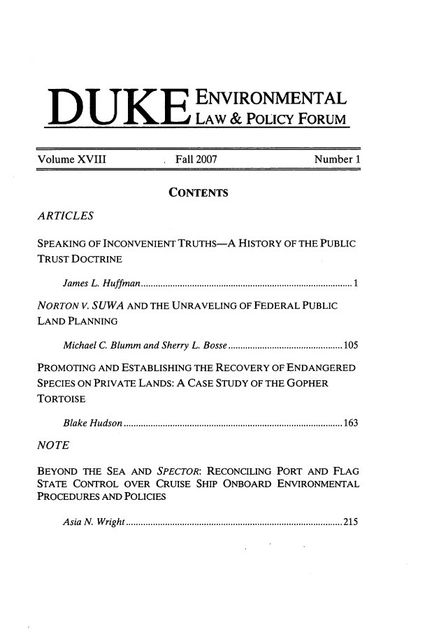 handle is hein.journals/delp18 and id is 1 raw text is: DUKE ENVRONMENTAL
LAW & POLICY FORUM
Volume XVIII              Fall 2007                 Number 1
CONTENTS
ARTICLES
SPEAKING OF INCONVENIENT TRUTHS-A HISTORY OF THE PUBLIC
TRUST DOCTRINE
Jam es  L. H uffm an .................................................................................  1
NORTON V. SUWA AND THE UNRAVELING OF FEDERAL PUBLIC
LAND PLANNING
Michael C. Blumm  and Sherry  L. Bosse ............................................... 105
PROMOTING AND ESTABLISHING THE RECOVERY OF ENDANGERED
SPECIES ON PRIVATE LANDS: A CASE STUDY OF THE GOPHER
TORTOISE
B lake  H udson  .......................................................................................... 163
NOTE
BEYOND THE SEA AND SPECTOR: RECONCILING PORT AND FLAG
STATE CONTROL OVER CRUISE SHIP ONBOARD ENVIRONMENTAL
PROCEDURES AND POLICIES
A sia  N .  W right ......................................................................................... 215


