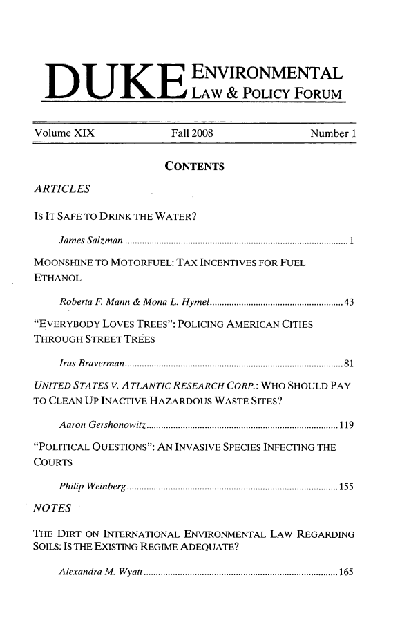 handle is hein.journals/delp19 and id is 1 raw text is: DUKEENVIRONMENTAL
LAW & POLICY FORUM
Volume XIX                  Fall 2008                   Number 1
CONTENTS
ARTICLES
IS IT SAFE TO DRINK THE WATER?
Jam es  Salzm an  .......................................................................................  1
MOONSHINE TO MOTORFUEL: TAX INCENTIVES FOR FUEL
ETHANOL
Roberta F. Mann &  Mona L. Hymel ................................................  43
EVERYBODY LOVES TREES: POLICING AMERICAN CITIES
THROUGH STREET TREES
Irus  B raverm an  ...................................................................................   81
UNITED STATES V. ATLANTIC RESEARCH CORP.: WHO SHOULD PAY
TO CLEAN UP INACTIVE HAZARDOUS WASTE SITES?
A aron  G ershonow itz ............................................................................... 119
POLITICAL QUESTIONS: AN INVASIVE SPECIES INFECTING THE
COURTS
P hilip  W einberg  ....................................................................................... 155
NOTES
THE DIRT ON INTERNATIONAL ENVIRONMENTAL LAW REGARDING
SOILS: IS THE EXISTING REGIME ADEQUATE?
A lexandra  M . W yatt ........................................................................... 165


