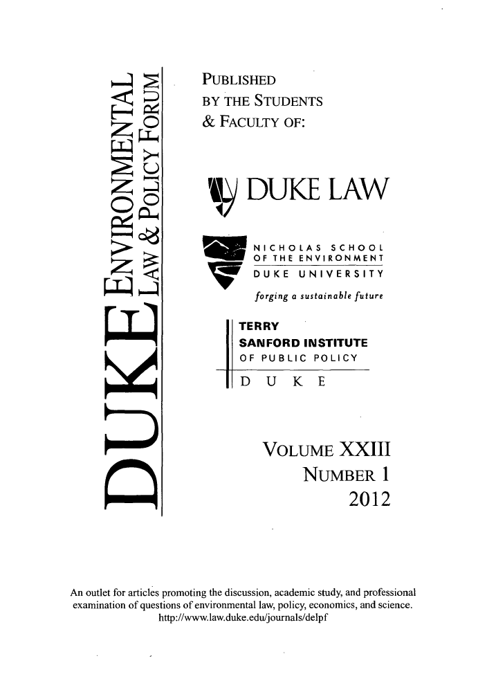 handle is hein.journals/delp23 and id is 1 raw text is: H
z
z
0
z

DUKE

VOLUME XXIII
NUMBER 1
2012

An outlet for articles promoting the discussion, academic study, and professional
examination of questions of environmental law, policy, economics, and science.
http://www.law.duke.edu/journals/delpf

0
U
0

PUBLISHED
BY THE STUDENTS
& FACULTY OF:
DUKE LAW
   NICHOLAS SCHOOL
OF THE ENVIRONMENT
DUKE  UNIVERSITY
forging a sustainable future
TERRY
SANFORD INSTITUTE
OF PUBLIC POLICY


