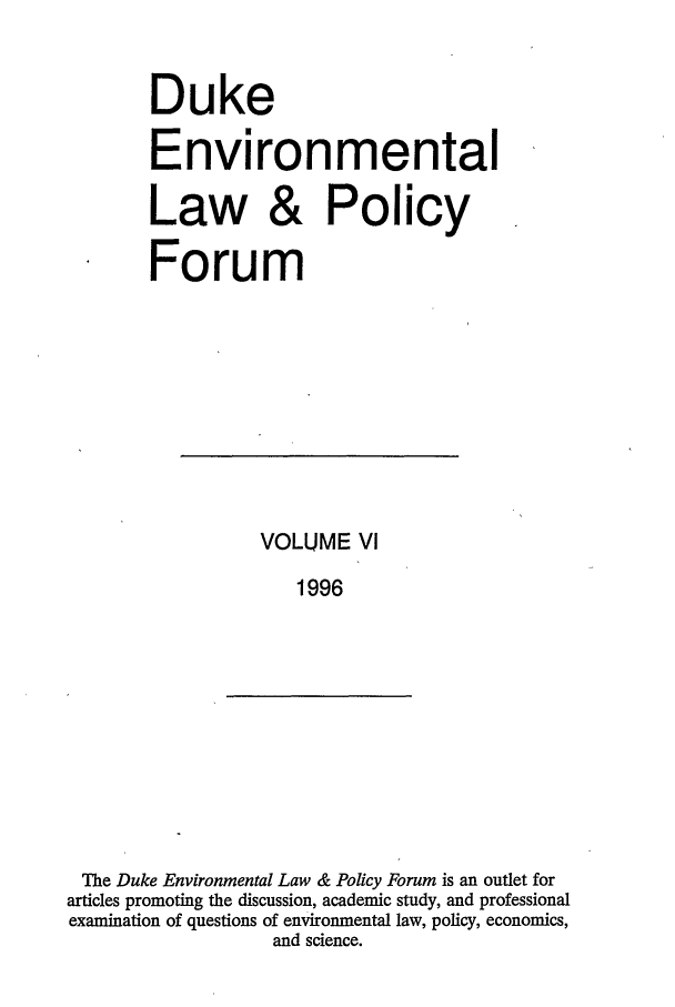handle is hein.journals/delp6 and id is 1 raw text is: Duke
Environmental
Law & Policy
Forum

VOLUME VI
1996

The Duke Environmental Law & Policy Forum is an outlet for
articles promoting the discussion, academic study, and professional
examination of questions of environmental law, policy, economics,
and science.


